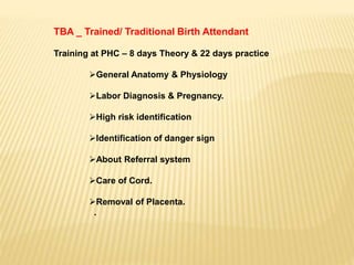 TBA _ Trained/ Traditional Birth Attendant
Training at PHC – 8 days Theory & 22 days practice
General Anatomy & Physiology
Labor Diagnosis & Pregnancy.
High risk identification
Identification of danger sign
About Referral system
Care of Cord.
Removal of Placenta.
.
 
