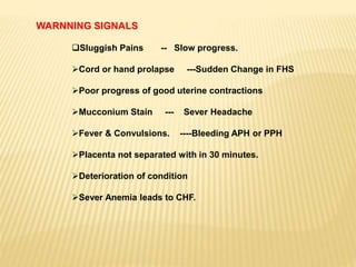 WARNNING SIGNALS
Sluggish Pains -- Slow progress.
Cord or hand prolapse ---Sudden Change in FHS
Poor progress of good uterine contractions
Mucconium Stain --- Sever Headache
Fever & Convulsions. ----Bleeding APH or PPH
Placenta not separated with in 30 minutes.
Deterioration of condition
Sever Anemia leads to CHF.
 