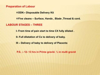 Preparation of Labour
DDK-- Disposable Delivery Kit
Five cleans – Surface, Hands , Blade ,Thread & cord.
LABOUR STAGES – THREE
I- From time of pain start to time CX fully dilated .
II- Full dilatation of Cx to delivery of baby.
III – Delivery of baby to delivery of Placenta
P.S. ;- 12- 13 hrs in Prime gravid. ½ in multi gravid
 