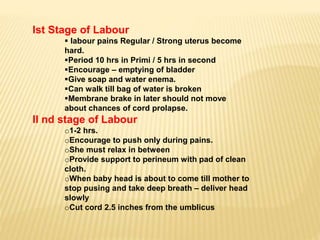 Ist Stage of Labour
 labour pains Regular / Strong uterus become
hard.
Period 10 hrs in Primi / 5 hrs in second
Encourage – emptying of bladder
Give soap and water enema.
Can walk till bag of water is broken
Membrane brake in later should not move
about chances of cord prolapse.
II nd stage of Labour
o1-2 hrs.
oEncourage to push only during pains.
oShe must relax in between
oProvide support to perineum with pad of clean
cloth.
oWhen baby head is about to come till mother to
stop pusing and take deep breath – deliver head
slowly
oCut cord 2.5 inches from the umblicus
 