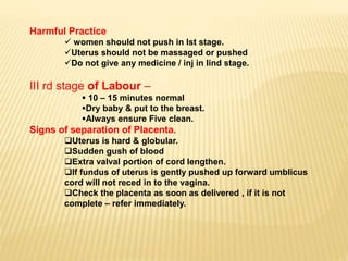 Harmful Practice
 women should not push in Ist stage.
Uterus should not be massaged or pushed
Do not give any medicine / inj in Iind stage.
III rd stage of Labour –
 10 – 15 minutes normal
Dry baby & put to the breast.
Always ensure Five clean.
Signs of separation of Placenta.
Uterus is hard & globular.
Sudden gush of blood
Extra valval portion of cord lengthen.
If fundus of uterus is gently pushed up forward umblicus
cord will not reced in to the vagina.
Check the placenta as soon as delivered , if it is not
complete – refer immediately.
 