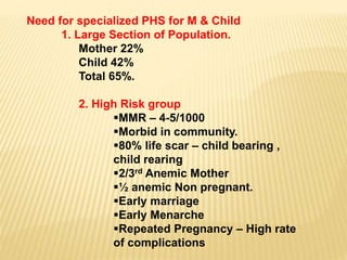 Need for specialized PHS for M & Child
1. Large Section of Population.
Mother 22%
Child 42%
Total 65%.
2. High Risk group
MMR – 4-5/1000
Morbid in community.
80% life scar – child bearing ,
child rearing
2/3rd Anemic Mother
½ anemic Non pregnant.
Early marriage
Early Menarche
Repeated Pregnancy – High rate
of complications
 