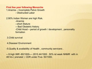 First few year following Menarche
1.Anemia – Incomplete Pelvic Growth
- Obstructed Labor
2.90% Indian Women are high Risk.
-Anemia
--short Stature
-- Bad Obstetric history.
-Child Hood – period of growth / development , personality
formation
3.Child survival
4.Disease/ Environment
-5.Quality & availability of Health , community servicers .
-- 6.high IMR -80/1000---- 2015 44/1000 . 50% ist week NNMR with in
48 hrs ( prenatal ) CDR under Five- 50/1000.
 
