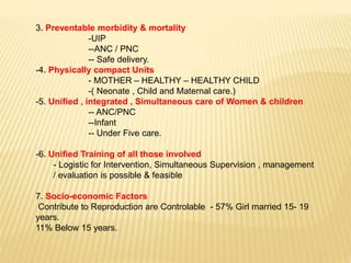 3. Preventable morbidity & mortality
-UIP
--ANC / PNC
-- Safe delivery.
-4. Physically compact Units
- MOTHER – HEALTHY – HEALTHY CHILD
-( Neonate , Child and Maternal care.)
-5. Unified , integrated , Simultaneous care of Women & children
-- ANC/PNC
--Infant
-- Under Five care.
-6. Unified Training of all those involved
- Logistic for Intervention, Simultaneous Supervision , management
/ evaluation is possible & feasible
7. Socio-economic Factors
Contribute to Reproduction are Controlable - 57% Girl married 15- 19
years.
11% Below 15 years.
 