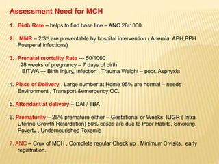 Assessment Need for MCH
1. Birth Rate – helps to find base line – ANC 28/1000.
2. MMR – 2/3rd are preventable by hospital intervention ( Anemia, APH,PPH
Puerperal infections)
3. Prenatal mortality Rate --- 50/1000
28 weeks of pregnancy – 7 days of birth
BITWA --- Birth Injury, Infection , Trauma Weight – poor. Asphyxia
4. Place of Delivery . Large number at Home 95% are normal – needs
Environment , Transport &emergency OC.
5. Attendant at delivery – DAI / TBA
6. Prematurity – 25% premature either – Gestational or Weeks IUGR ( Intra
Uterine Growth Retardation) 50% cases are due to Poor Habits, Smoking,
Poverty , Undernourished Toxemia
7. ANC – Crux of MCH , Complete regular Check up , Minimum 3 visits., early
registration.
 