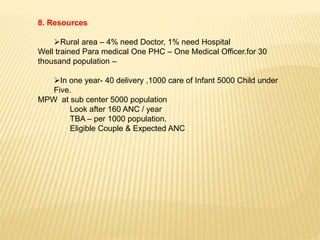 8. Resources
Rural area – 4% need Doctor, 1% need Hospital
Well trained Para medical One PHC – One Medical Officer.for 30
thousand population –
In one year- 40 delivery ,1000 care of Infant 5000 Child under
Five.
MPW at sub center 5000 population
Look after 160 ANC / year
TBA – per 1000 population.
Eligible Couple & Expected ANC
 
