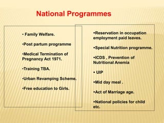 • Family Welfare.
•Post partum programme
•Medical Termination of
Pregnancy Act 1971.
•Training TBA.
•Urban Revamping Scheme.
•Free education to Girls.
Reservation in occupation
employment paid leaves.
Special Nutrition programme.
ICDS , Prevention of
Nutritional Anemia
 UIP
Mid day meal .
Act of Marriage age.
National policies for child
etc.
National Programmes
 