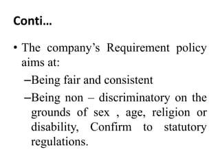 Conti…
• The company’s Requirement policy
aims at:
–Being fair and consistent
–Being non – discriminatory on the
grounds of sex , age, religion or
disability, Confirm to statutory
regulations.
 