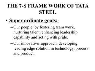 THE 7-S FRAME WORK OF TATA
STEEL
• Super ordinate goals:-
–Our people, by fostering team work,
nurturing talent, enhancing leadership
capability and acting with pride.
–Our innovative approach, developing
leading edge solution in technology, process
and product.
 