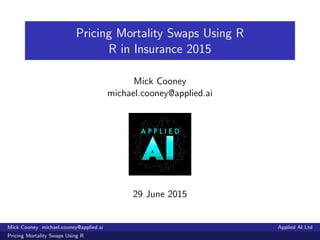 Pricing Mortality Swaps Using R
R in Insurance 2015
Mick Cooney
michael.cooney@applied.ai
29 June 2015
Mick Cooney michael.cooney@applied.ai Applied AI Ltd
Pricing Mortality Swaps Using R
 