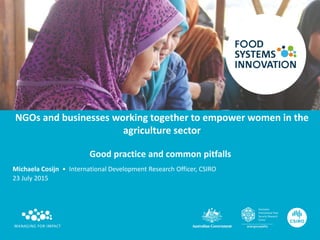 NGOs and businesses working together to empower women in the
agriculture sector
Good practice and common pitfalls
Michaela Cosijn • International Development Research Officer, CSIRO
23 July 2015
 