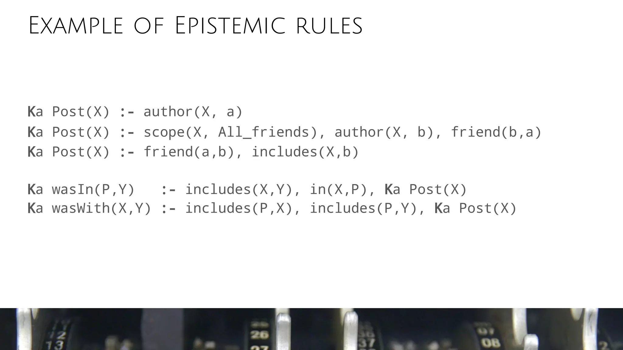 Example of Epistemic rules
Ka Post(X) :- author(X, a)
Ka Post(X) :- scope(X, All_friends), author(X, b), friend(b,a)
Ka Post(X) :- friend(a,b), includes(X,b)
Ka wasIn(P,Y) :- includes(X,Y), in(X,P), Ka Post(X)
Ka wasWith(X,Y) :- includes(P,X), includes(P,Y), Ka Post(X)
 