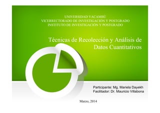 UNIVERSIDAD YACAMBÚ
VICERRECTORADO DE INVESTIGACIÓN Y POSTGRADO
INSTITUTO DE INVESTIGACIÓN Y POSTGRADO
Técnicas de Recolección y Análisis de
Datos Cuantitativos
Marzo, 2014
Participante: Mg. Mariela Dayekh
Facilitador: Dr. Mauricio Villabona
 