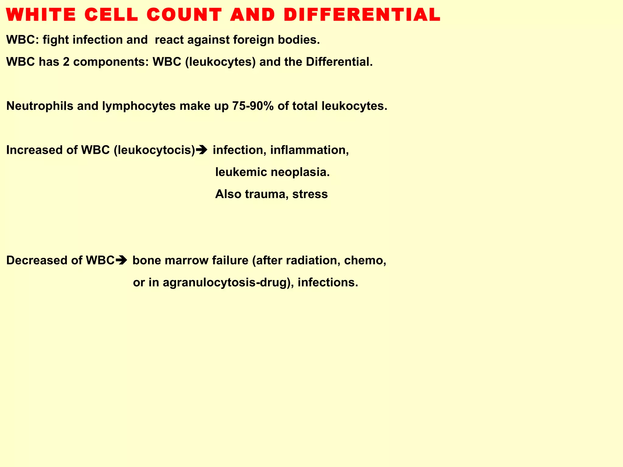 WHITE CELL COUNT AND DIFFERENTIAL WBC: fight infection and  react against foreign bodies. WBC has 2 components: WBC (leukocytes) and the Differential. Neutrophils and lymphocytes make up 75-90% of total leukocytes. Increased of WBC (leukocytocis)   infection, inflammation,  leukemic neoplasia.  Also trauma, stress Decreased of WBC   bone marrow failure (after radiation, chemo,  or in agranulocytosis-drug), infections. 