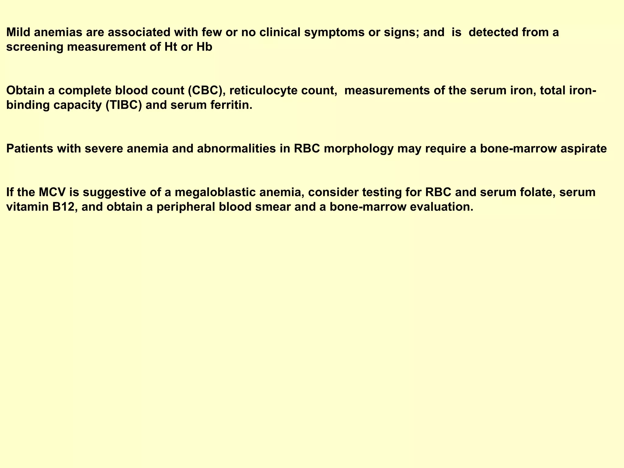 Mild anemias are associated with few or no clinical symptoms or signs; and  is  detected from a screening measurement of Ht or Hb  Obtain a complete blood count (CBC), reticulocyte count,  measurements of the serum iron, total iron-binding capacity (TIBC) and serum ferritin.  Patients with severe anemia and abnormalities in RBC morphology may require a bone-marrow aspirate  If the MCV is suggestive of a megaloblastic anemia, consider testing for RBC and serum folate, serum vitamin B12, and obtain a peripheral blood smear and a bone-marrow evaluation.   