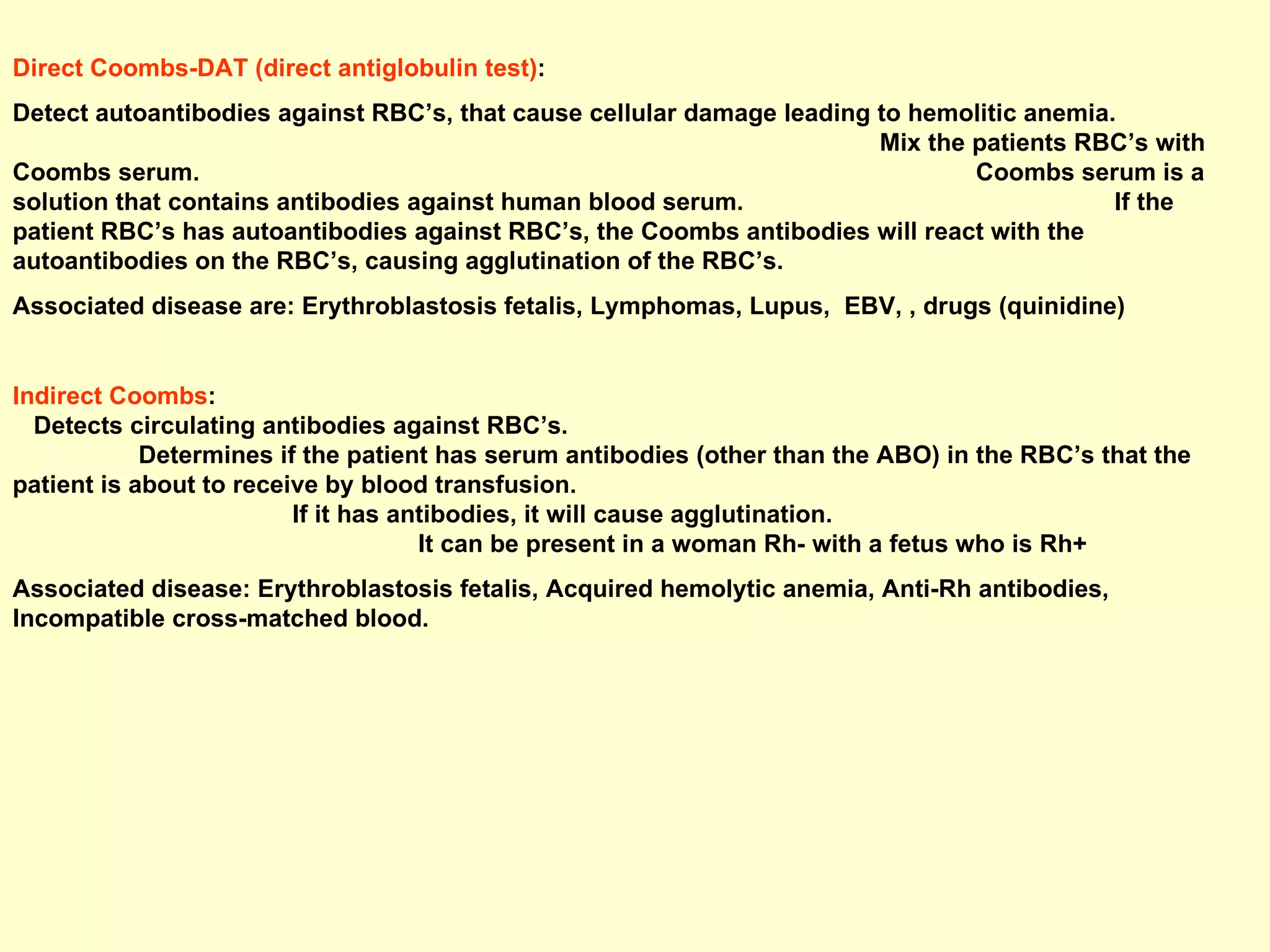 Direct Coombs-DAT (direct antiglobulin test) :  Detect autoantibodies against RBC’s, that cause cellular damage leading to hemolitic anemia.  Mix the patients RBC’s with Coombs serum.  Coombs serum is a solution that contains antibodies against human blood serum.  If the patient RBC’s has autoantibodies against RBC’s, the Coombs antibodies will react with the autoantibodies on the RBC’s, causing agglutination of the RBC’s. Associated disease are: Erythroblastosis fetalis, Lymphomas, Lupus,  EBV, , drugs (quinidine) Indirect Coombs :  Detects circulating antibodies against RBC’s.  Determines if the patient has serum antibodies (other than the ABO) in the RBC’s that the patient is about to receive by blood transfusion.  If it has antibodies, it will cause agglutination.  It can be present in a woman Rh- with a fetus who is Rh+ Associated disease: Erythroblastosis fetalis, Acquired hemolytic anemia, Anti-Rh antibodies, Incompatible cross-matched blood. 