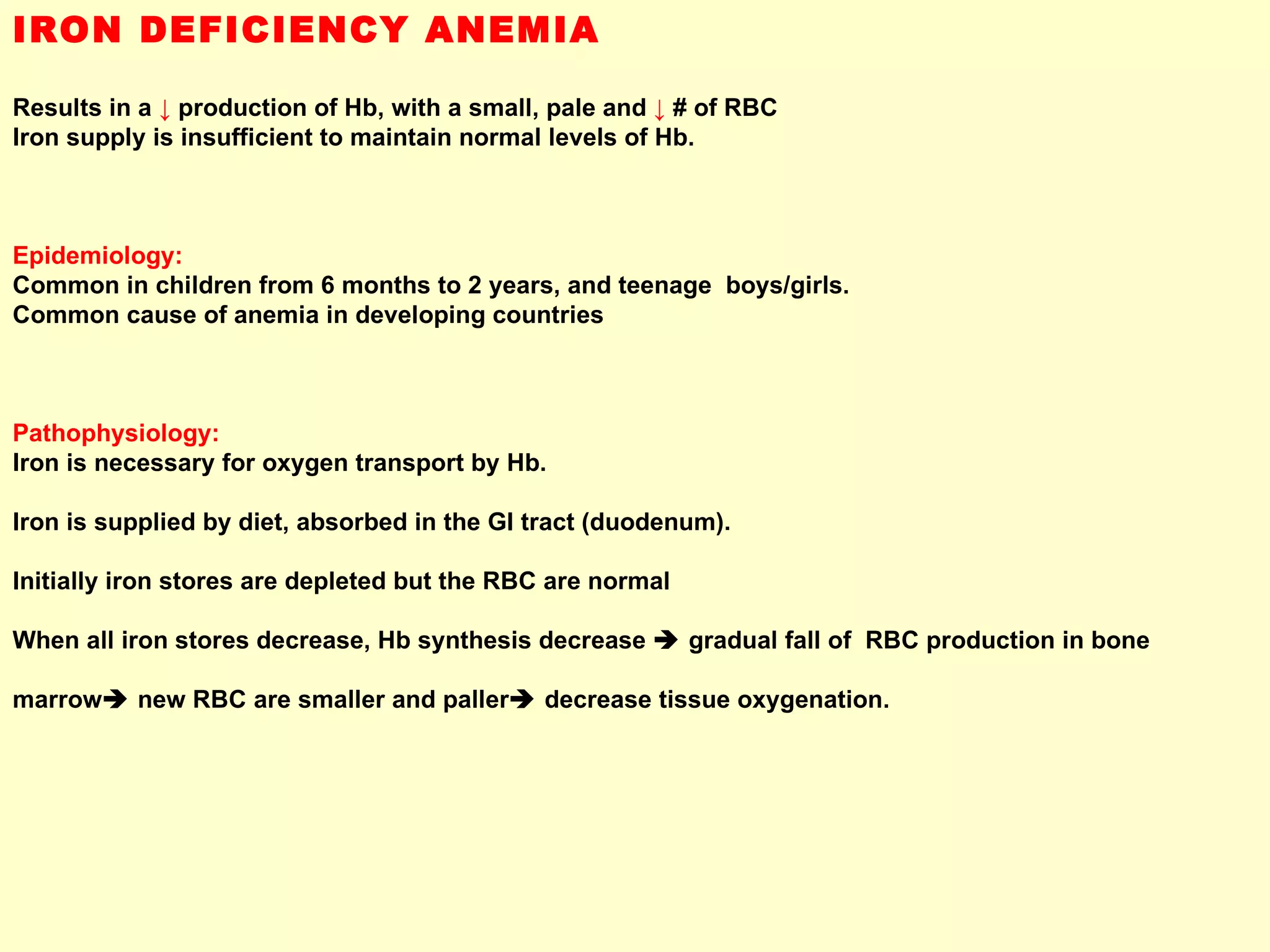 IRON DEFICIENCY ANEMIA Results in a  ↓  production of Hb, with a small, pale and  ↓  # of RBC Iron supply is insufficient to maintain normal levels of Hb. Epidemiology:  Common in children from 6 months to 2 years, and teenage  boys/girls. Common cause of anemia in developing countries  Pathophysiology: Iron is necessary for oxygen transport by Hb.  Iron is supplied by diet, absorbed in the GI tract (duodenum). Initially iron stores are depleted but the RBC are normal  When all iron stores decrease, Hb synthesis decrease    gradual fall of  RBC production in bone  marrow   new RBC are smaller and paller   decrease tissue oxygenation. 