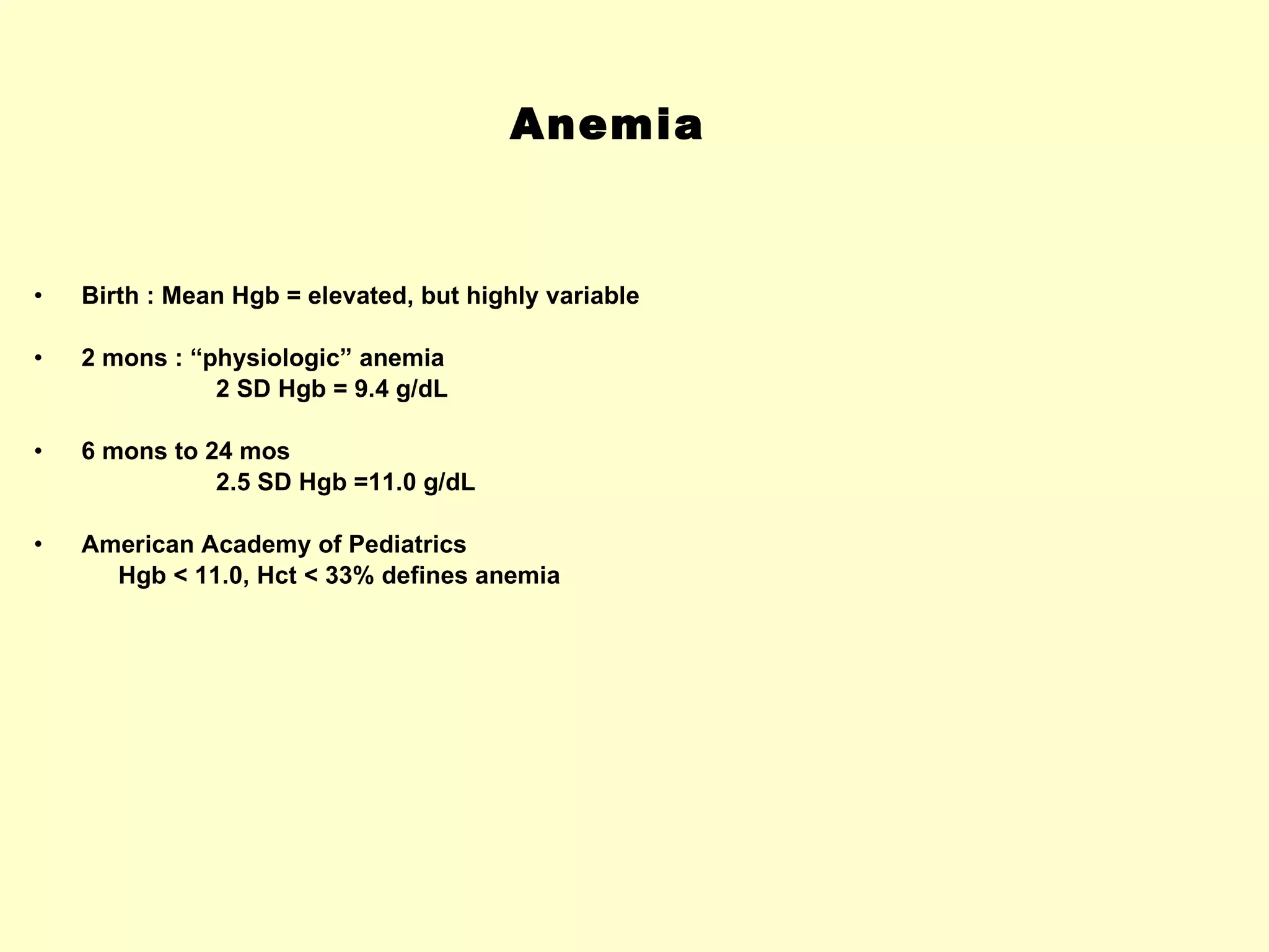 Anemia Birth : Mean Hgb = elevated, but highly variable 2 mons : “physiologic” anemia 2 SD Hgb = 9.4 g/dL 6 mons to 24 mos  2.5 SD Hgb =11.0 g/dL American Academy of Pediatrics Hgb < 11.0, Hct < 33% defines anemia 