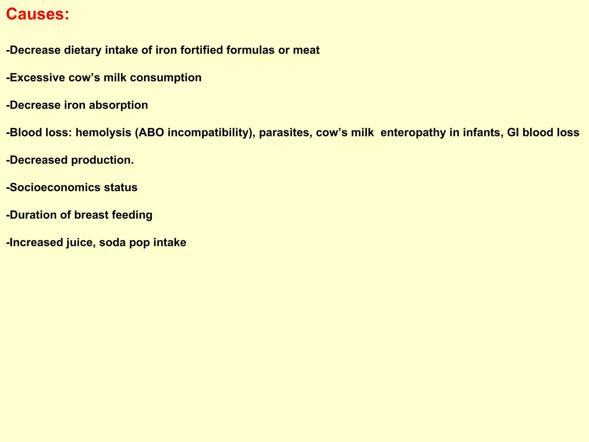 Causes: -Decrease dietary intake of iron fortified formulas or meat -Excessive cow’s milk consumption -Decrease iron absorption -Blood loss: hemolysis (ABO incompatibility), parasites, cow’s milk  enteropathy in infants, GI blood loss -Decreased production. -Socioeconomics status  -Duration of breast feeding  -Increased juice, soda pop intake 