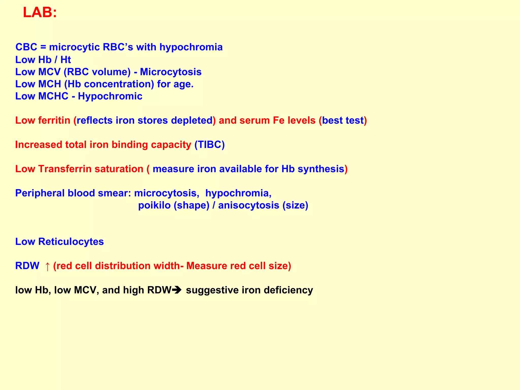 LAB:   CBC = microcytic RBC’s with hypochromia Low Hb / Ht Low MCV (RBC volume) - Microcytosis Low MCH (Hb concentration) for age. Low MCHC - Hypochromic Low ferritin ( reflects iron stores depleted ) and serum Fe levels ( best test )  Increased total iron binding capacity  (TIBC) Low Transferrin saturation (  measure iron available for Hb synthesis ) Peripheral blood smear: microcytosis,  hypochromia,  poikilo (shape) / anisocytosis (size)  Low Reticulocytes  RDW  ↑ (red cell distribution width- Measure red cell size)  low Hb, low MCV, and high RDW   suggestive iron deficiency  