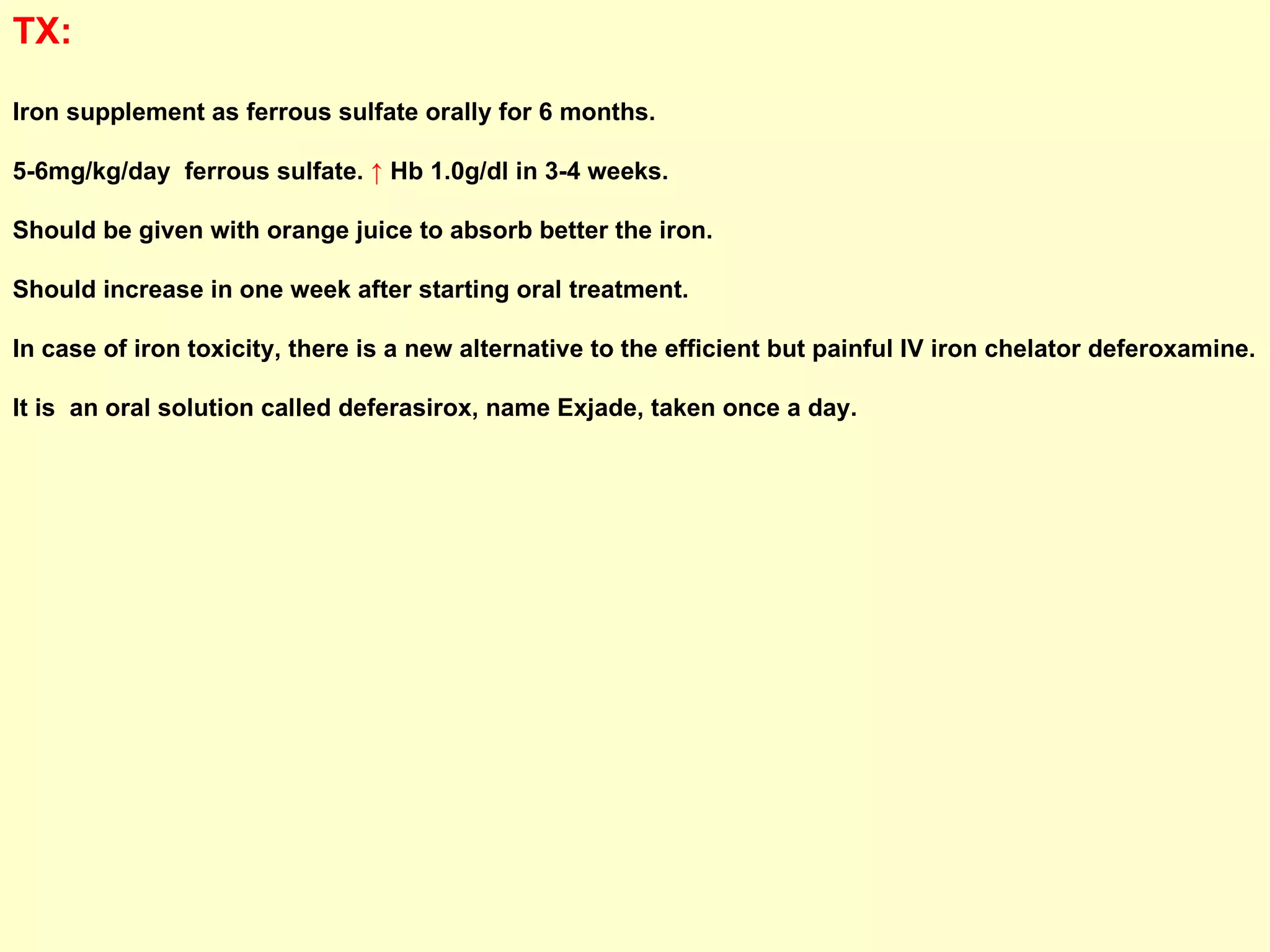 TX:   Iron supplement as ferrous sulfate orally for 6 months.  5-6mg/kg/day  ferrous sulfate.  ↑  Hb 1.0g/dl in 3-4 weeks.  Should be given with orange juice to absorb better the iron.  Should increase in one week after starting oral treatment. In case of iron toxicity, there is a new alternative to the efficient but painful IV iron chelator deferoxamine. It is  an oral solution called deferasirox, name Exjade, taken once a day.  