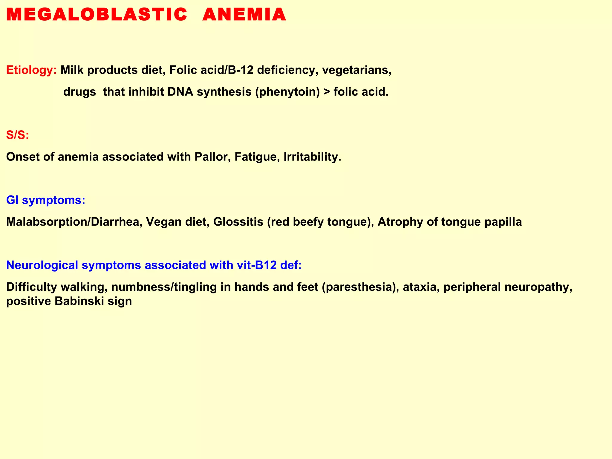 MEGALOBLASTIC  ANEMIA Etiology:  Milk products diet, Folic acid/B-12 deficiency, vegetarians,  drugs  that inhibit DNA synthesis (phenytoin) > folic acid.   S/S:   Onset of anemia associated with Pallor, Fatigue, Irritability. GI symptoms:   Malabsorption/Diarrhea, Vegan diet, Glossitis (red beefy tongue), Atrophy of tongue papilla  Neurological symptoms associated with vit-B12 def:   Difficulty walking, numbness/tingling in hands and feet (paresthesia), ataxia, peripheral neuropathy, positive Babinski sign  