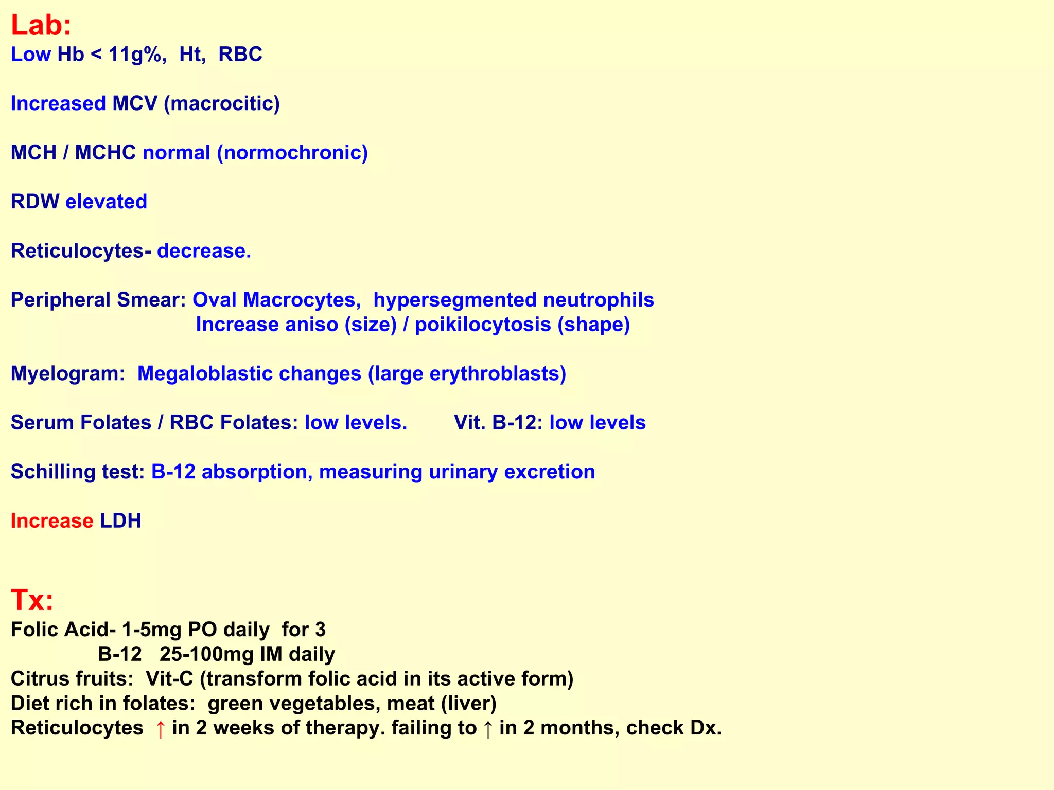 Lab:   Low  Hb < 11g%,  Ht,  RBC Increased  MCV (macrocitic) MCH / MCHC  normal (normochronic) RDW  elevated Reticulocytes-  decrease.  Peripheral Smear:  Oval Macrocytes,  hypersegmented neutrophils Increase aniso (size) / poikilocytosis (shape) Myelogram:   Megaloblastic changes (large erythroblasts)  Serum Folates / RBC Folates:  low levels.  Vit. B-12:  low levels Schilling test:  B-12 absorption, measuring urinary excretion Increase  LDH Tx:   Folic Acid- 1-5mg PO daily  for 3  B-12  25-100mg IM daily  Citrus fruits:  Vit-C (transform folic acid in its active form) Diet rich in folates:  green vegetables, meat (liver) Reticulocytes  ↑  in 2 weeks of therapy. failing to ↑ in 2 months, check Dx. 
