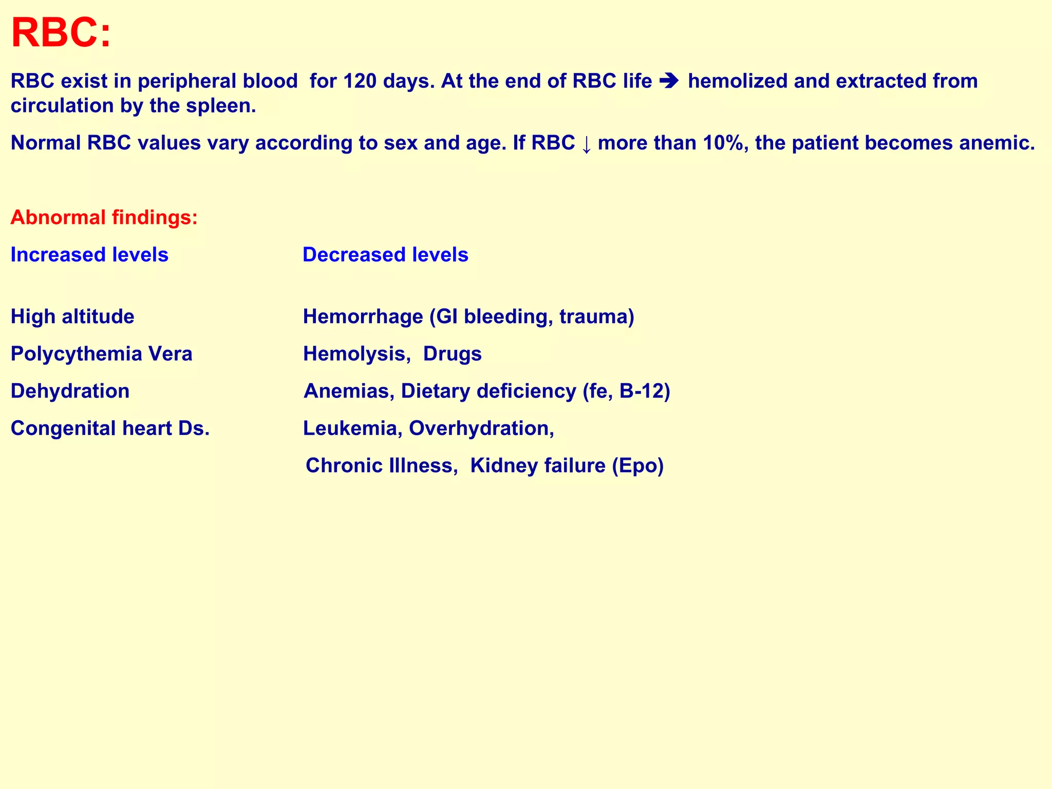 RBC: RBC exist in peripheral blood  for 120 days. At the end of RBC life    hemolized and extracted from circulation by the spleen.  Normal RBC values vary according to sex and age. If RBC  ↓ more than 10%, the patient becomes anemic. Abnormal findings: Increased levels  Decreased levels   High altitude  Hemorrhage (GI bleeding, trauma)  Polycythemia Vera  Hemolysis,  Drugs  Dehydration   Anemias, Dietary deficiency (fe, B-12)  Congenital heart Ds.  Leukemia, Overhydration, Chronic Illness,  Kidney failure (Epo) 