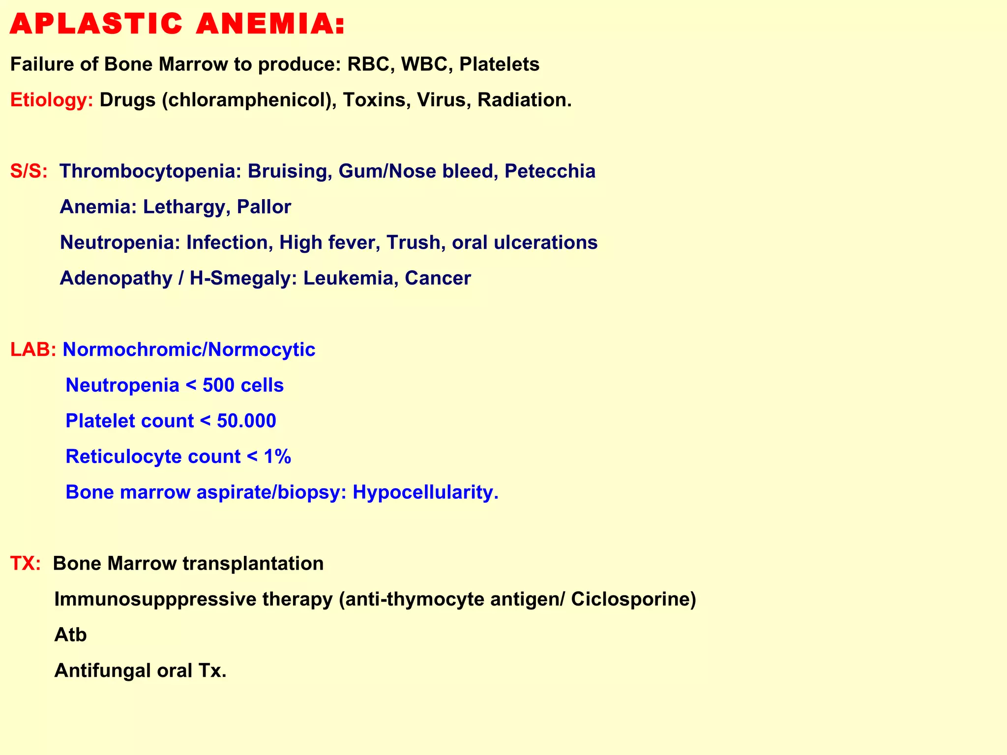 APLASTIC ANEMIA:  Failure of Bone Marrow to produce: RBC, WBC, Platelets Etiology:  Drugs (chloramphenicol), Toxins, Virus, Radiation. S/S:   Thrombocytopenia: Bruising, Gum/Nose bleed, Petecchia Anemia: Lethargy, Pallor Neutropenia: Infection, High fever, Trush, oral ulcerations Adenopathy / H-Smegaly: Leukemia, Cancer LAB:   Normochromic/Normocytic Neutropenia < 500 cells  Platelet count < 50.000 Reticulocyte count < 1% Bone marrow aspirate/biopsy: Hypocellularity. TX:   Bone Marrow transplantation  Immunosupppressive therapy (anti-thymocyte antigen/ Ciclosporine)  Atb  Antifungal oral Tx. 