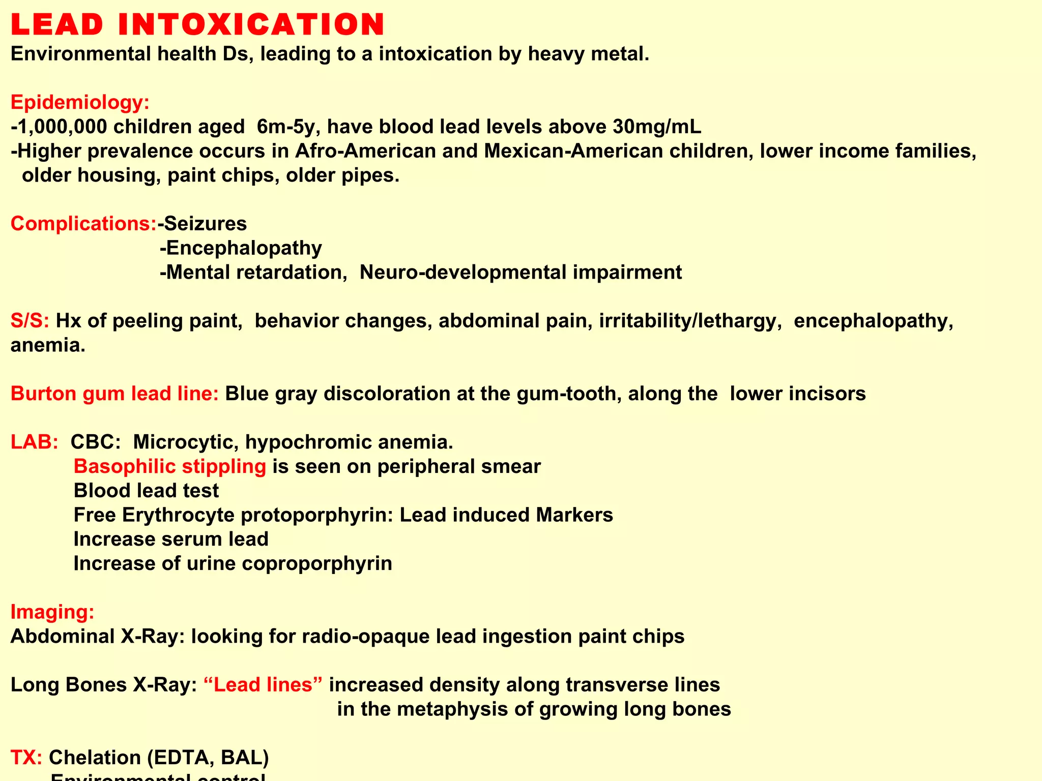 LEAD INTOXICATION Environmental health Ds, leading to a intoxication by heavy metal.  Epidemiology:   -1,000,000 children aged  6m-5y, have blood lead levels above 30mg/mL  -Higher prevalence occurs in Afro-American and Mexican-American children, lower income families,  older housing, paint chips, older pipes. Complications: -Seizures -Encephalopathy -Mental retardation,  Neuro-developmental impairment S/S:  Hx of peeling paint,  behavior changes, abdominal pain, irritability/lethargy,  encephalopathy, anemia. Burton gum lead line:  Blue gray discoloration at the gum-tooth, along the  lower incisors LAB:  CBC:  Microcytic, hypochromic anemia.  Basophilic stippling  is seen on peripheral smear Blood lead test Free Erythrocyte protoporphyrin: Lead induced Markers Increase serum lead Increase of urine coproporphyrin Imaging:  Abdominal X-Ray: looking for radio-opaque lead ingestion paint chips  Long Bones X-Ray:  “Lead lines”  increased density along transverse lines  in the metaphysis of growing long bones TX:  Chelation (EDTA, BAL) Environmental control 