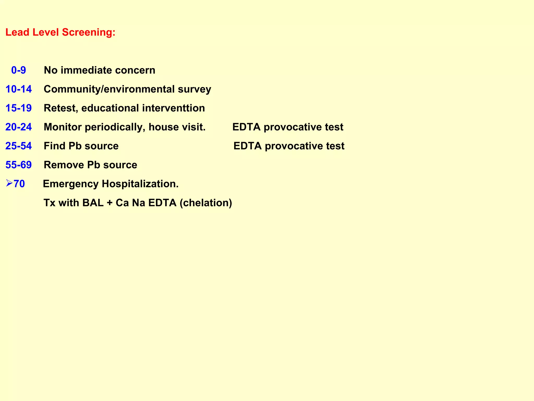Lead Level Screening: 0-9   No immediate concern 10-14   Community/environmental survey 15-19   Retest, educational interventtion 20-24   Monitor periodically, house visit.  EDTA provocative test 25-54   Find Pb source  EDTA provocative test 55-69   Remove Pb source 70   Emergency Hospitalization.  Tx with BAL + Ca Na EDTA (chelation) 