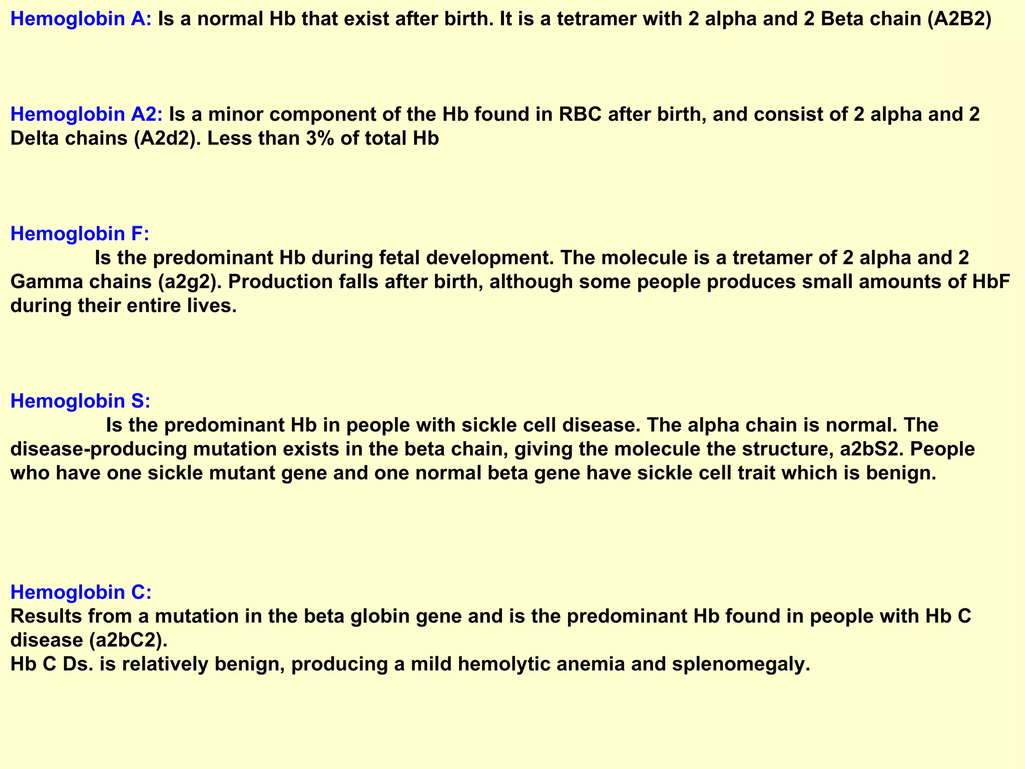 Hemoglobin A:  Is a normal Hb that exist after birth. It is a tetramer with 2 alpha and 2 Beta chain (A2B2) Hemoglobin A2:  Is a minor component of the Hb found in RBC after birth, and consist of 2 alpha and 2 Delta chains (A2d2). Less than 3% of total Hb Hemoglobin F:   Is the predominant Hb during fetal development. The molecule is a tretamer of 2 alpha and 2 Gamma chains (a2g2). Production falls after birth, although some people produces small amounts of HbF during their entire lives. Hemoglobin S:   Is the predominant Hb in people with sickle cell disease. The alpha chain is normal. The disease-producing mutation exists in the beta chain, giving the molecule the structure, a2bS2. People who have one sickle mutant gene and one normal beta gene have sickle cell trait which is benign.  Hemoglobin C:   Results from a mutation in the beta globin gene and is the predominant Hb found in people with Hb C disease (a2bC2).  Hb C Ds. is relatively benign, producing a mild hemolytic anemia and splenomegaly.  