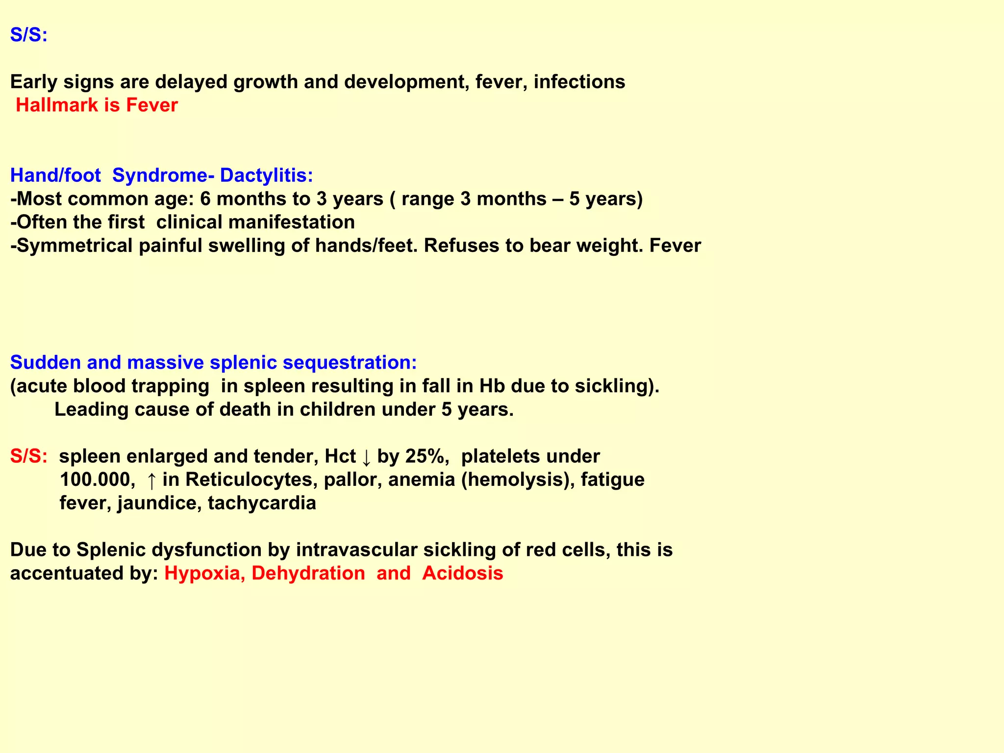 S/S:  Early signs are delayed growth and development, fever, infections Hallmark is Fever   Hand/foot  Syndrome- Dactylitis:   -Most common age: 6 months to 3 years ( range 3 months – 5 years) -Often the first  clinical manifestation -Symmetrical painful swelling of hands/feet. Refuses to bear weight. Fever Sudden and massive splenic sequestration:   (acute blood trapping  in spleen resulting in fall in Hb due to sickling).  Leading cause of death in children under 5 years.  S/S:   spleen enlarged and tender, Hct ↓ by 25%,  platelets under  100.000,  ↑ in Reticulocytes, pallor, anemia (hemolysis), fatigue fever, jaundice, tachycardia Due to Splenic dysfunction by intravascular sickling of red cells, this is  accentuated by:  Hypoxia, Dehydration  and  Acidosis 