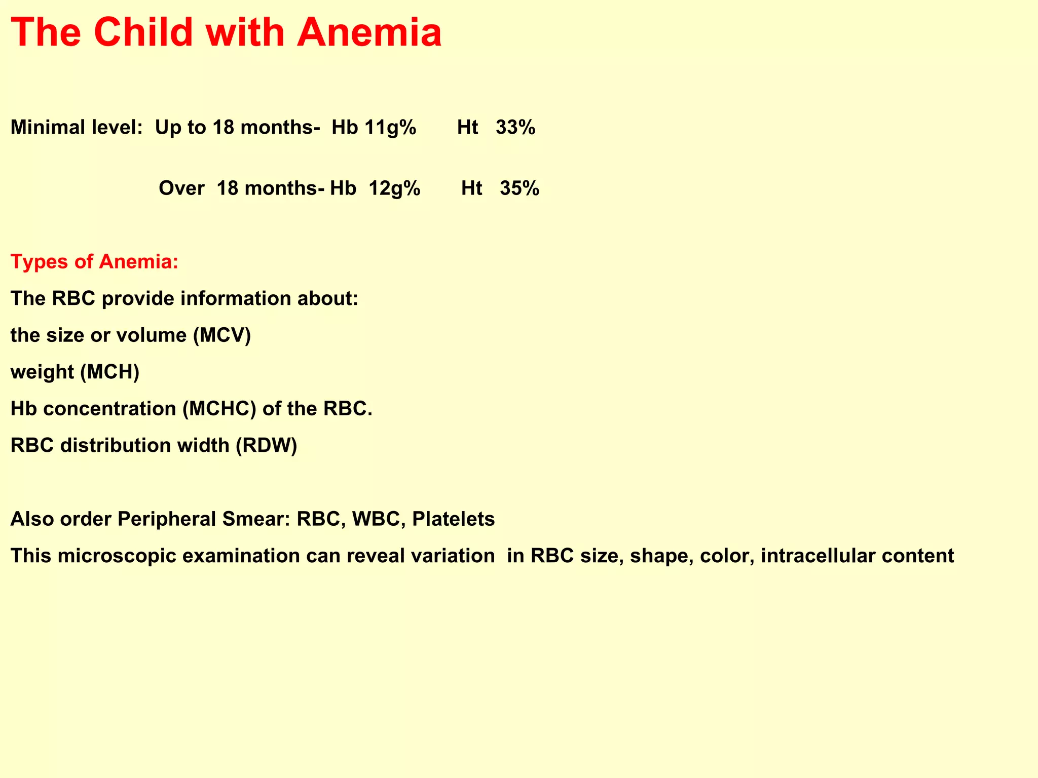 The Child with Anemia Minimal level:  Up to 18 months-  Hb 11g%  Ht  33%  Over  18 months- Hb  12g%  Ht  35%  Types of Anemia:   The RBC provide information about:  the size or volume (MCV)  weight (MCH)  Hb concentration (MCHC) of the RBC. RBC distribution width (RDW) Also order Peripheral Smear: RBC, WBC, Platelets  This microscopic examination can reveal variation  in RBC size, shape, color, intracellular content 