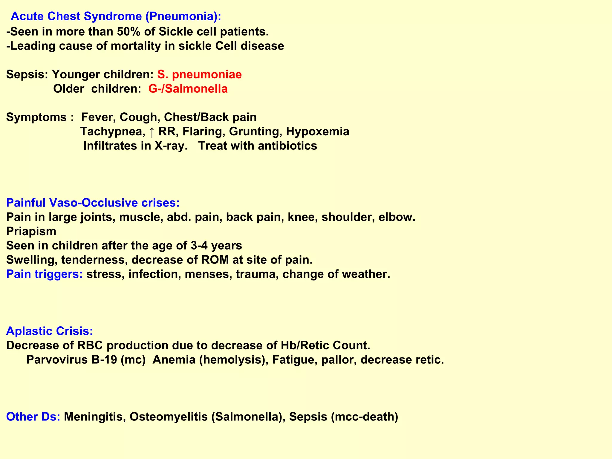 Acute Chest Syndrome (Pneumonia): - Seen in more than 50% of Sickle cell patients.  -Leading cause of mortality in sickle Cell disease Sepsis: Younger children:  S. pneumoniae  Older  children:  G-/Salmonella Symptoms :  Fever, Cough, Chest/Back pain Tachypnea, ↑ RR, Flaring, Grunting, Hypoxemia  Infiltrates in X-ray.  Treat with antibiotics Painful Vaso-Occlusive crises:   Pain in large joints, muscle, abd. pain, back pain, knee, shoulder, elbow.  Priapism Seen in children after the age of 3-4 years Swelling, tenderness, decrease of ROM at site of pain. Pain triggers:  stress, infection, menses, trauma, change of weather.  Aplastic Crisis:  Decrease of RBC production due to decrease of Hb/Retic Count.  Parvovirus B-19 (mc)  Anemia (hemolysis), Fatigue, pallor, decrease retic.  Other Ds:   Meningitis, Osteomyelitis (Salmonella), Sepsis (mcc-death)  