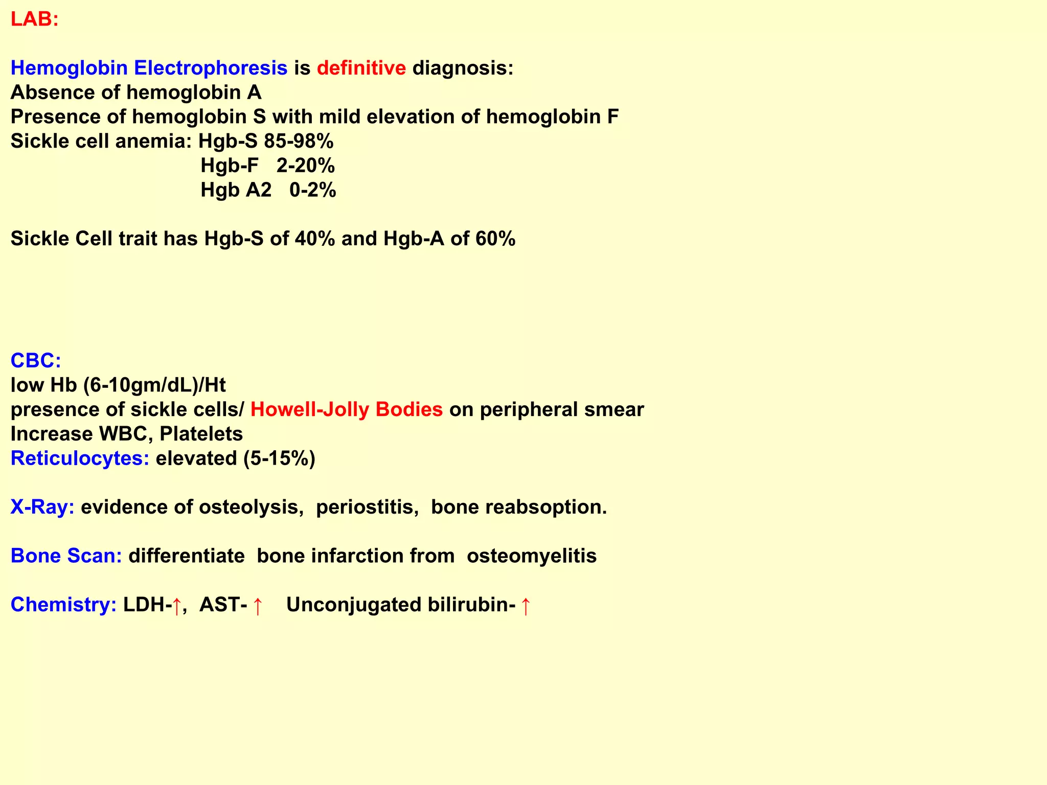 LAB: Hemoglobin Electrophoresis  is  definitive  diagnosis: Absence of hemoglobin A  Presence of hemoglobin S with mild elevation of hemoglobin F Sickle cell anemia: Hgb-S 85-98% Hgb-F  2-20% Hgb A2  0-2%  Sickle Cell trait has Hgb-S of 40% and Hgb-A of 60% CBC:  low Hb (6-10gm/dL)/Ht  presence of sickle cells/  Howell-Jolly Bodies  on peripheral smear Increase WBC, Platelets Reticulocytes:  elevated (5-15%)  X-Ray:  evidence of osteolysis,  periostitis,  bone reabsoption. Bone Scan:  differentiate  bone infarction from  osteomyelitis Chemistry:  LDH- ↑ ,  AST-  ↑  Unconjugated bilirubin-  ↑ 