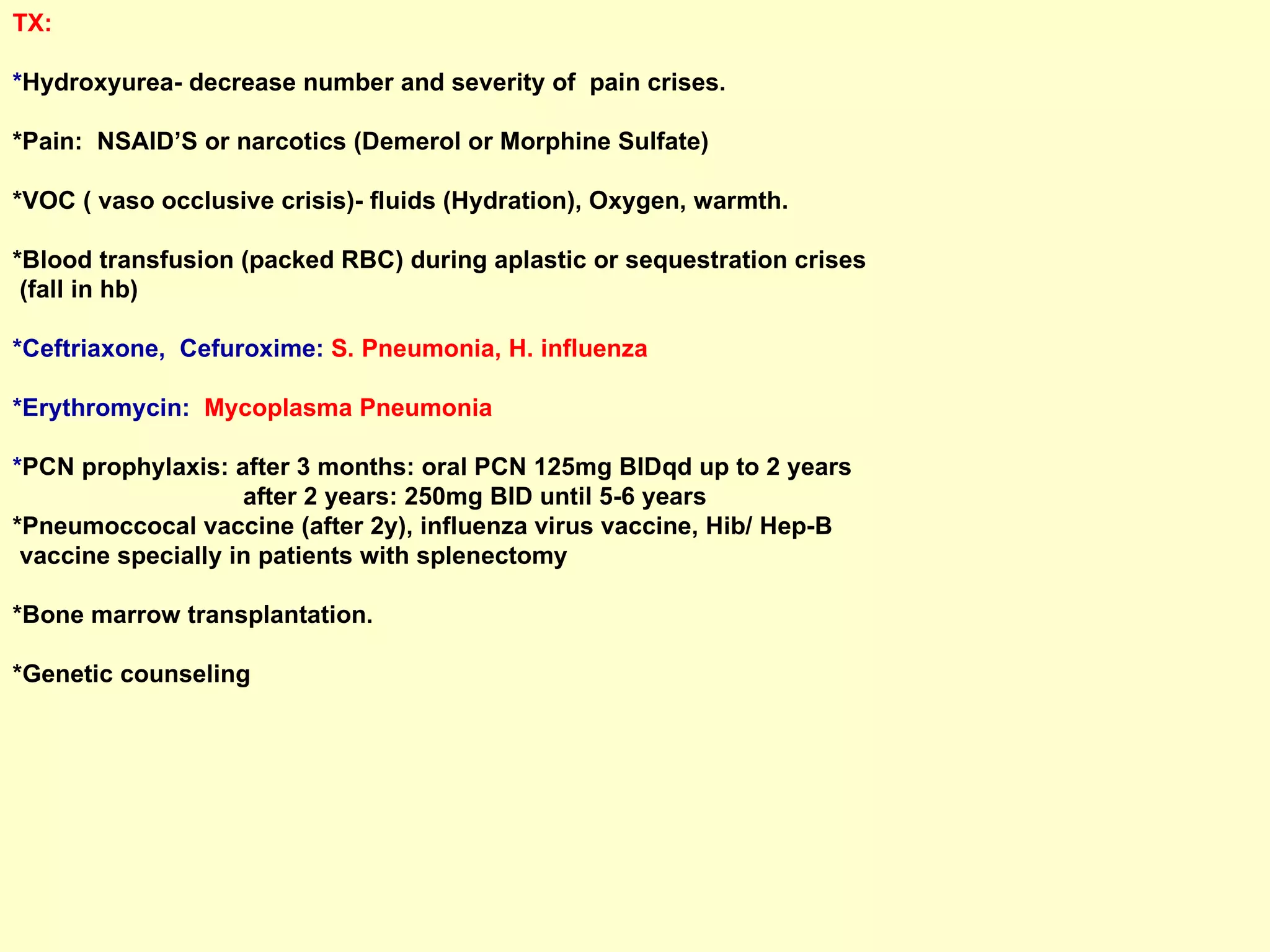 TX:  * Hydroxyurea- decrease number and severity of  pain crises.  *Pain:  NSAID’S or narcotics (Demerol or Morphine Sulfate)  *VOC ( vaso occlusive crisis)- fluids (Hydration), Oxygen, warmth. *Blood transfusion (packed RBC) during aplastic or sequestration crises  (fall in hb)  *Ceftriaxone,  Cefuroxime:  S. Pneumonia, H. influenza *Erythromycin:  Mycoplasma Pneumonia * PCN prophylaxis: after 3 months: oral PCN 125mg BIDqd up to 2 years  after 2 years: 250mg BID until 5-6 years *Pneumoccocal vaccine (after 2y), influenza virus vaccine, Hib/ Hep-B  vaccine specially in patients with splenectomy *Bone marrow transplantation.  *Genetic counseling 