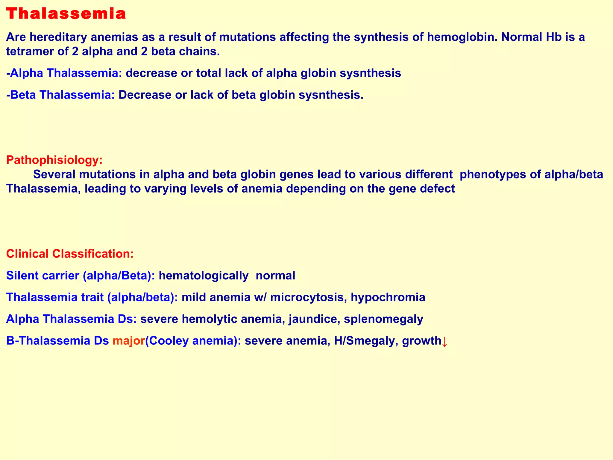 Thalassemia Are hereditary anemias as a result of mutations affecting the synthesis of hemoglobin. Normal Hb is a tetramer of 2 alpha and 2 beta chains. - Alpha Thalassemia:  decrease or total lack of alpha globin sysnthesis - Beta Thalassemia:  Decrease or lack of beta globin sysnthesis. Pathophisiology:   Several mutations in alpha and beta globin genes lead to various different  phenotypes of alpha/beta Thalassemia, leading to varying levels of anemia depending on the gene defect Clinical Classification: Silent carrier (alpha/Beta):  hematologically  normal Thalassemia trait (alpha/beta):  mild anemia w/ microcytosis, hypochromia Alpha Thalassemia Ds:  severe hemolytic anemia, jaundice, splenomegaly  B-Thalassemia Ds  major (Cooley anemia):  severe anemia, H/Smegaly, growth ↓ 