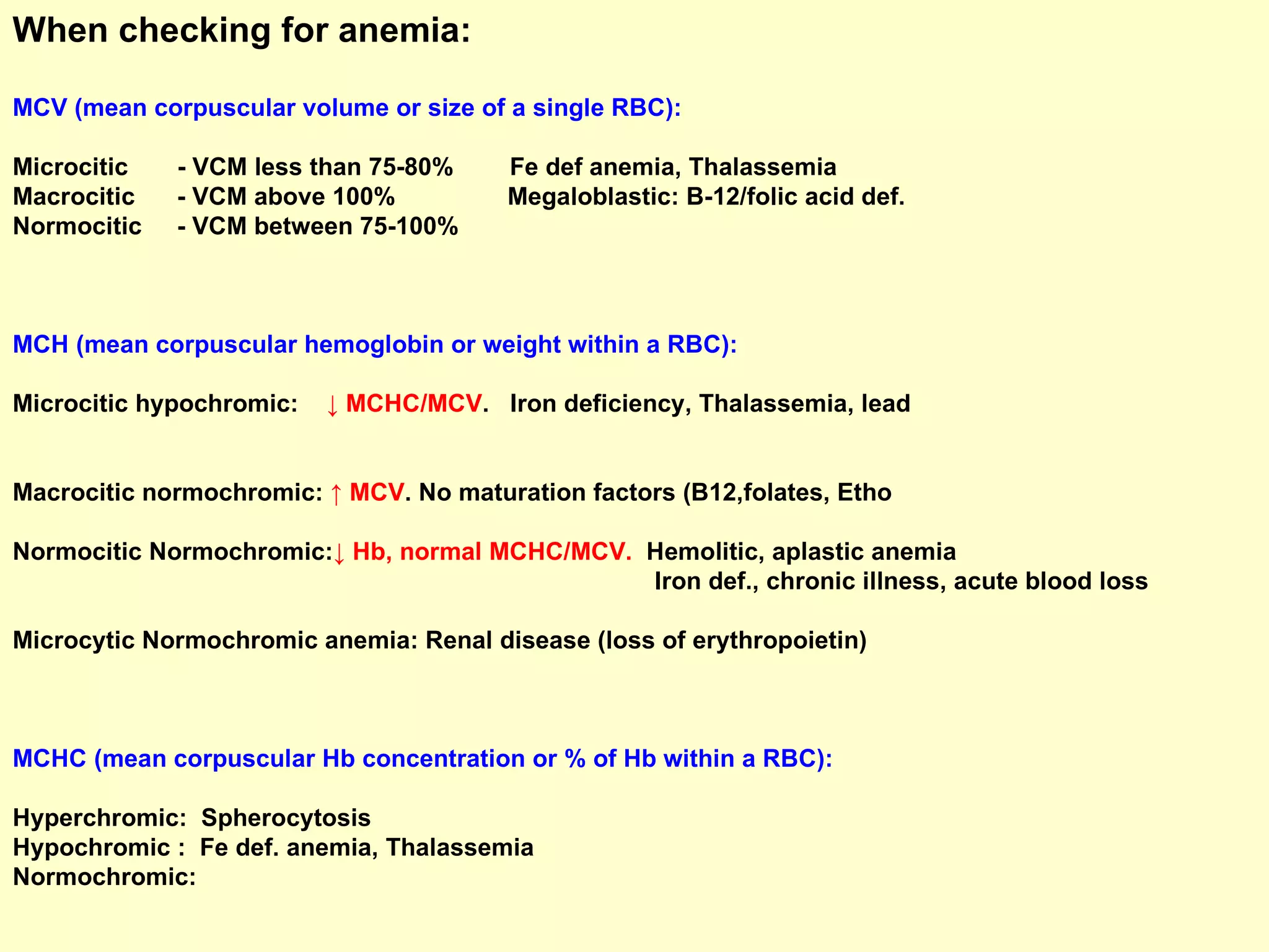 When checking for anemia: MCV (mean corpuscular volume or size of a single RBC):  Microcitic  - VCM less than 75-80%  Fe def anemia, Thalassemia Macrocitic  - VCM above 100%  Megaloblastic: B-12/folic acid def. Normocitic  - VCM between 75-100% MCH (mean corpuscular hemoglobin or weight within a RBC): Microcitic hypochromic:   ↓ MCHC/MCV .  Iron deficiency, Thalassemia, lead  Macrocitic normochromic:  ↑ MCV . No maturation factors (B12,folates, Etho  Normocitic Normochromic: ↓ Hb, normal MCHC/MCV.  Hemolitic, aplastic anemia Iron def., chronic illness, acute blood loss  Microcytic Normochromic anemia: Renal disease (loss of erythropoietin) MCHC (mean corpuscular Hb concentration or % of Hb within a RBC):  Hyperchromic:  Spherocytosis Hypochromic :  Fe def. anemia, Thalassemia Normochromic: 
