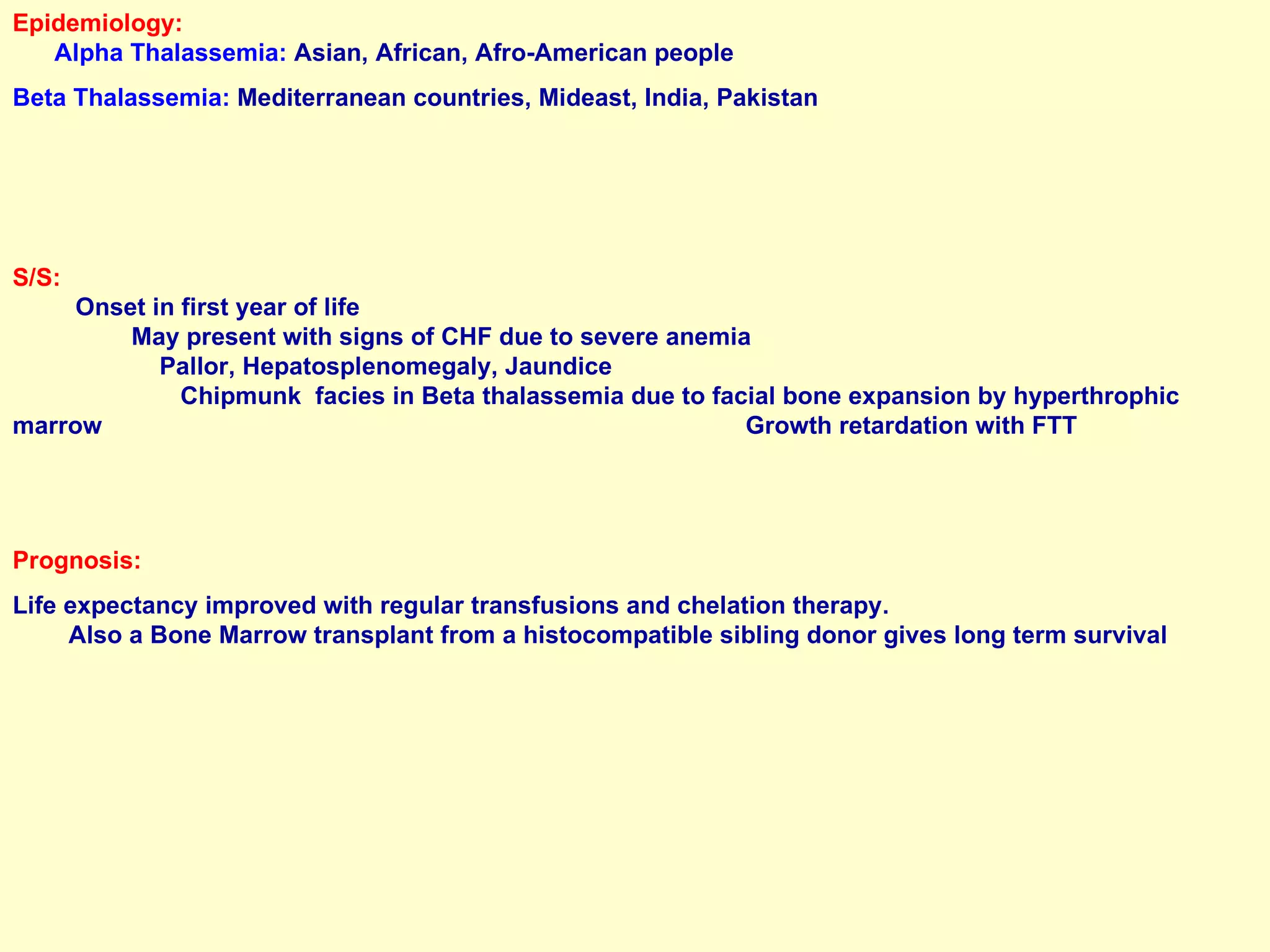 Epidemiology:   Alpha Thalassemia:  Asian, African, Afro-American people Beta Thalassemia:  Mediterranean countries, Mideast, India, Pakistan S/S:   Onset in first year of life  May present with signs of CHF due to severe anemia  Pallor, Hepatosplenomegaly, Jaundice  Chipmunk  facies in Beta thalassemia due to facial bone expansion by hyperthrophic  marrow  Growth retardation with FTT Prognosis:  Life expectancy improved with regular transfusions and chelation therapy.  Also a Bone Marrow transplant from a histocompatible sibling donor gives long term survival 