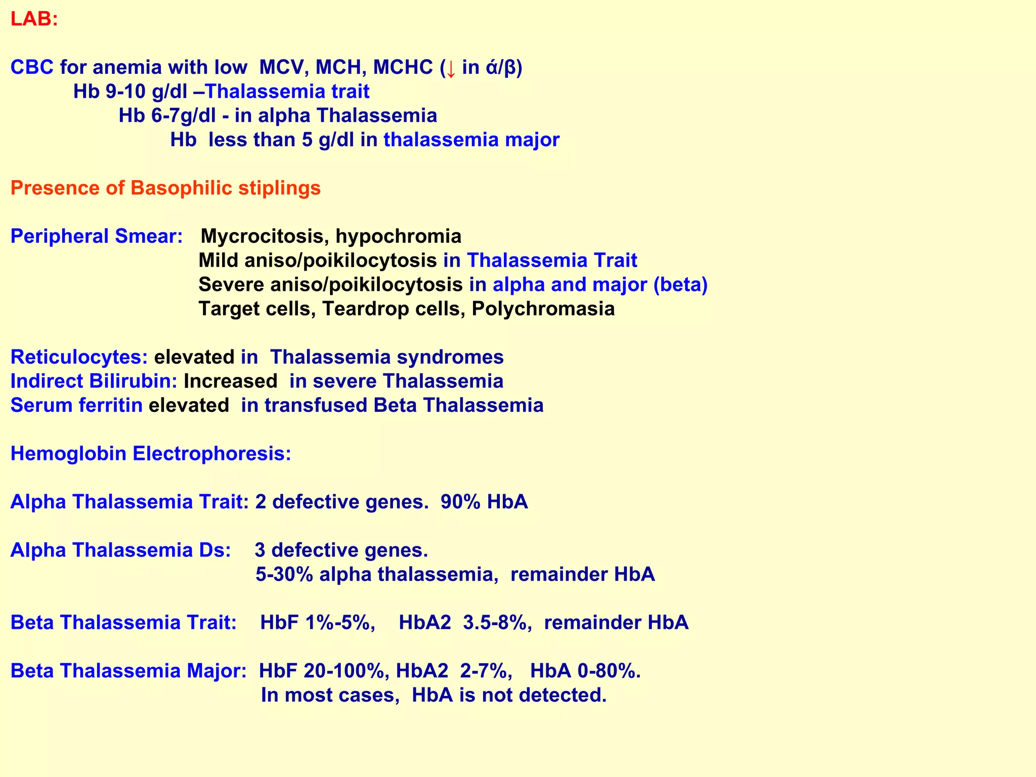 LAB:  CBC  for anemia with low  MCV, MCH, MCHC ( ↓   in  ά / β )  Hb 9-10 g/dl – Thalassemia trait  Hb 6-7g/dl - in alpha Thalassemia  Hb  less than 5 g/dl in  thalassemia major  Presence of Basophilic stiplings Peripheral Smear:   Mycrocitosis, hypochromia   Mild aniso/poikilocytosis  in  Thalassemia Trait Severe aniso/poikilocytosis  in  alpha and major (beta) Target cells, Teardrop cells, Polychromasia   Reticulocytes:   elevated  in  Thalassemia syndromes Indirect Bilirubin:   Increased   in severe Thalassemia Serum ferritin   elevated   in transfused Beta Thalassemia Hemoglobin Electrophoresis: Alpha Thalassemia Trait : 2 defective genes.  90% HbA Alpha Thalassemia Ds:  3 defective genes.  5-30% alpha thalassemia,  remainder HbA Beta Thalassemia Trait:  HbF 1%-5%,  HbA2  3.5-8%,  remainder HbA Beta Thalassemia Major:  HbF 20-100%, HbA2  2-7%,  HbA 0-80%.  In most cases,  HbA is not detected. 