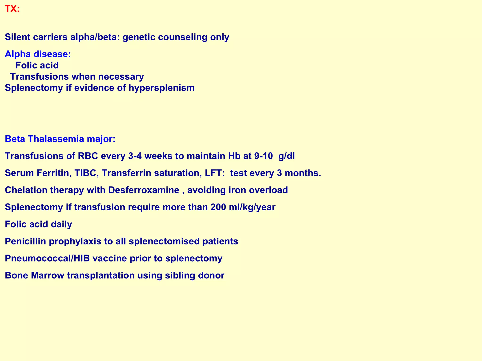 TX:   Silent carriers alpha/beta: genetic counseling only Alpha disease:  Folic acid  Transfusions when necessary  Splenectomy if evidence of hypersplenism Beta Thalassemia major:  Transfusions of RBC every 3-4 weeks to maintain Hb at 9-10  g/dl Serum Ferritin, TIBC, Transferrin saturation, LFT:  test every 3 months. Chelation therapy with Desferroxamine , avoiding iron overload Splenectomy if transfusion require more than 200 ml/kg/year Folic acid daily Penicillin prophylaxis to all splenectomised patients Pneumococcal/HIB vaccine prior to splenectomy Bone Marrow transplantation using sibling donor 