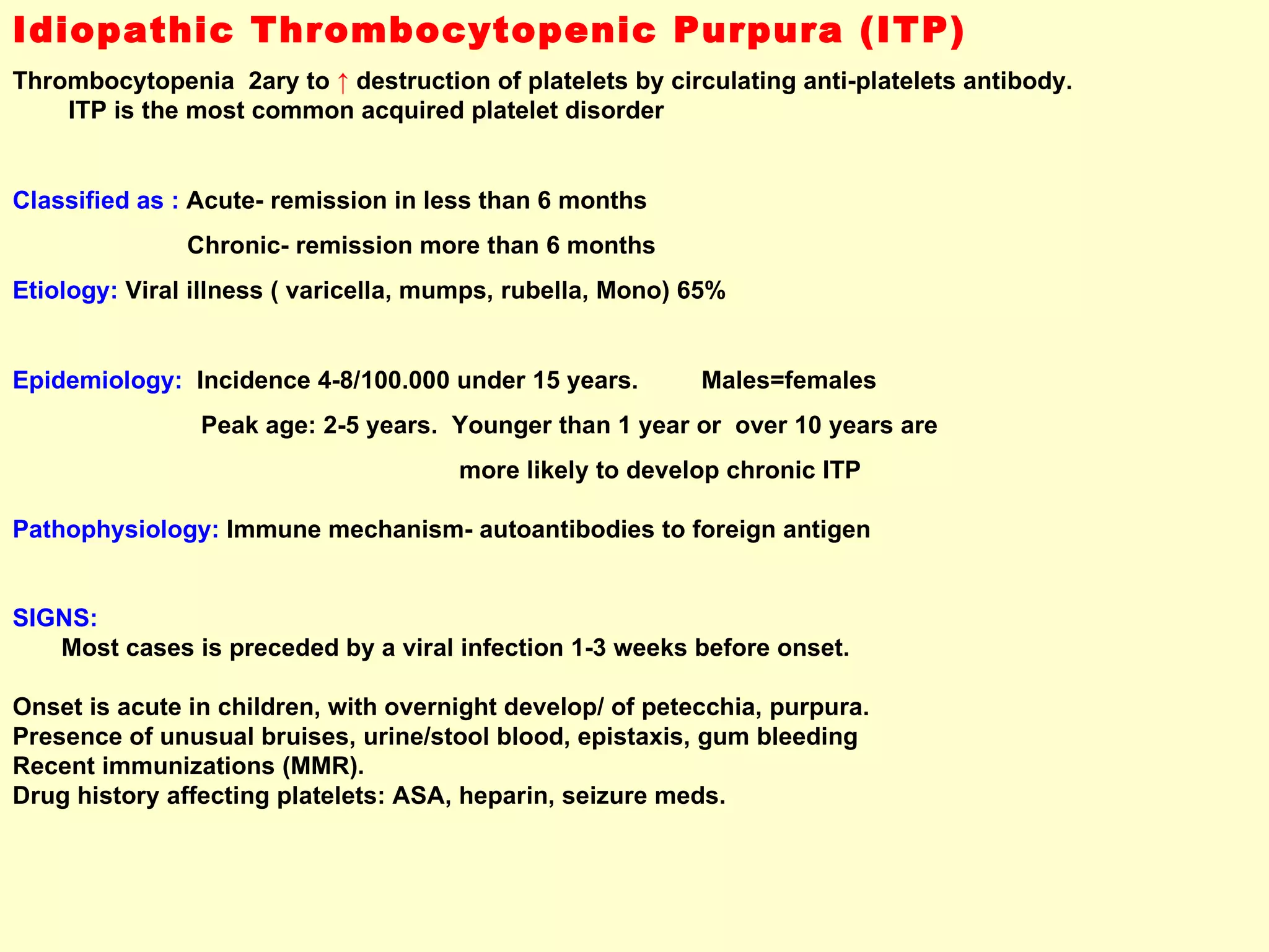 Idiopathic Thrombocytopenic Purpura (ITP) Thrombocytopenia  2ary to  ↑   destruction of platelets by circulating anti-platelets antibody.  ITP is the most common acquired platelet disorder  Classified as :  Acute- remission in less than 6 months Chronic- remission more than 6 months Etiology:  Viral illness ( varicella, mumps, rubella, Mono) 65%  Epidemiology:   Incidence 4-8/100.000 under 15 years.  Males=females Peak age: 2-5 years.  Younger than 1 year or  over 10 years are  more likely to develop chronic ITP Pathophysiology:  Immune mechanism- autoantibodies to foreign antigen  SIGNS:  Most cases is preceded by a viral infection 1-3 weeks before onset.  Onset is acute in children, with overnight develop/ of petecchia, purpura. Presence of unusual bruises, urine/stool blood, epistaxis, gum bleeding  Recent immunizations (MMR). Drug history affecting platelets: ASA, heparin, seizure meds. 