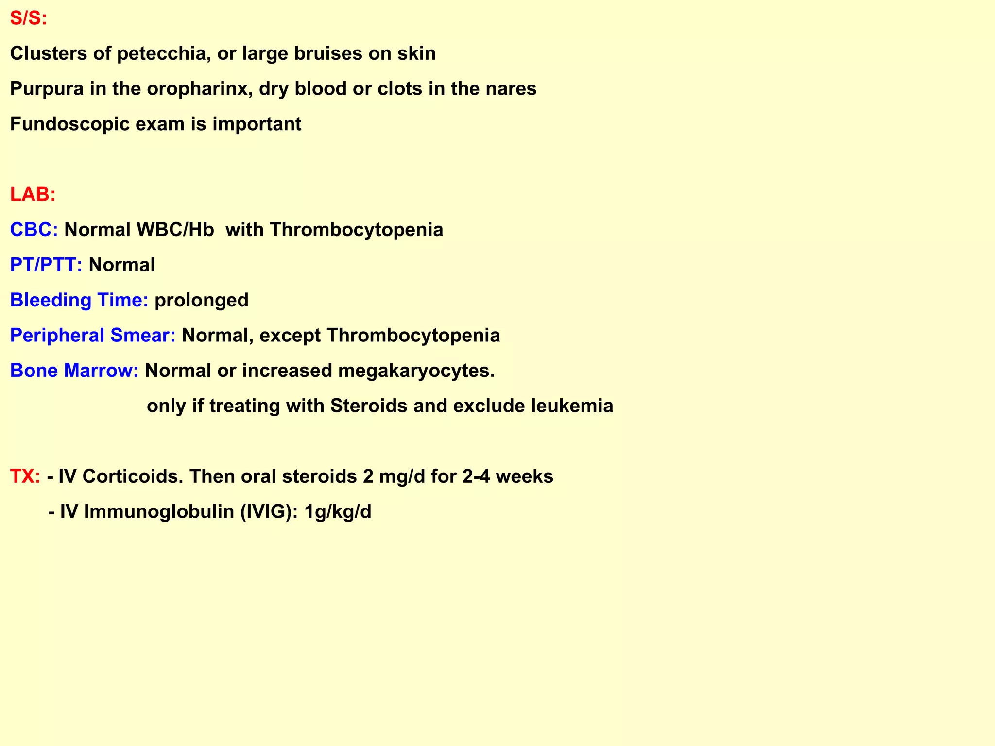 S/S:   Clusters of petecchia, or large bruises on skin Purpura in the oropharinx, dry blood or clots in the nares Fundoscopic exam is important LAB: CBC:  Normal WBC/Hb  with Thrombocytopenia PT/PTT:  Normal Bleeding Time:  prolonged Peripheral Smear:  Normal, except Thrombocytopenia Bone Marrow:  Normal or increased megakaryocytes. only if treating with Steroids and exclude leukemia TX:  - IV Corticoids. Then oral steroids 2 mg/d for 2-4 weeks - IV Immunoglobulin (IVIG): 1g/kg/d 