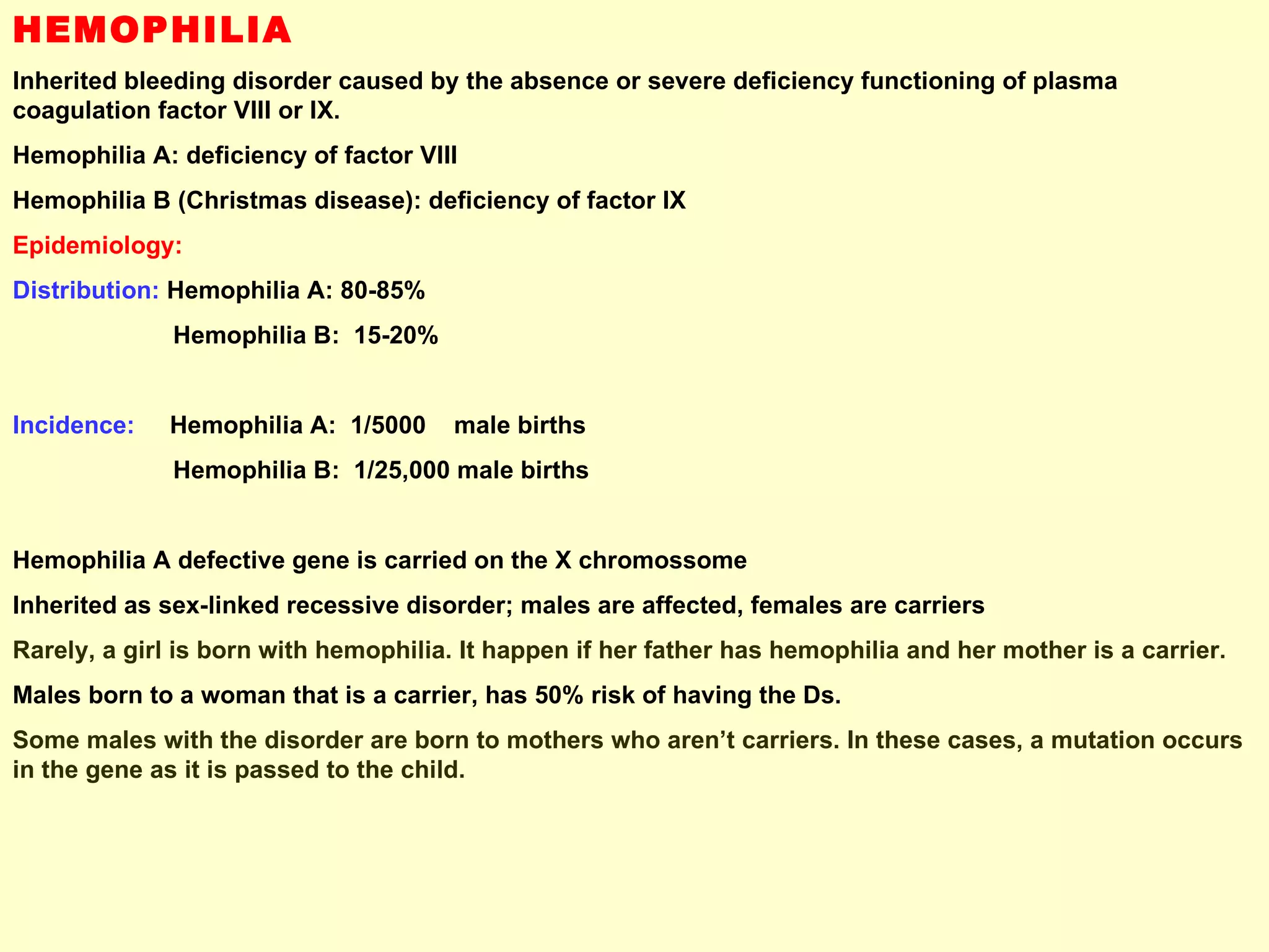 HEMOPHILIA Inherited bleeding disorder caused by the absence or severe deficiency functioning of plasma coagulation factor VIII or IX. Hemophilia A: deficiency of factor VIII Hemophilia B (Christmas disease): deficiency of factor IX Epidemiology: Distribution:  Hemophilia A: 80-85% Hemophilia B:  15-20% Incidence:   Hemophilia A:  1/5000  male births Hemophilia B:  1/25,000 male births Hemophilia A defective gene is carried on the X chromossome Inherited as sex-linked recessive disorder; males are affected, females are carriers Rarely, a girl is born with hemophilia. It happen if her father has hemophilia and her mother is a carrier.  Males born to a woman that is a carrier, has 50% risk of having the Ds. Some males with the disorder are born to mothers who aren’t carriers. In these cases, a mutation occurs in the gene as it is passed to the child. 