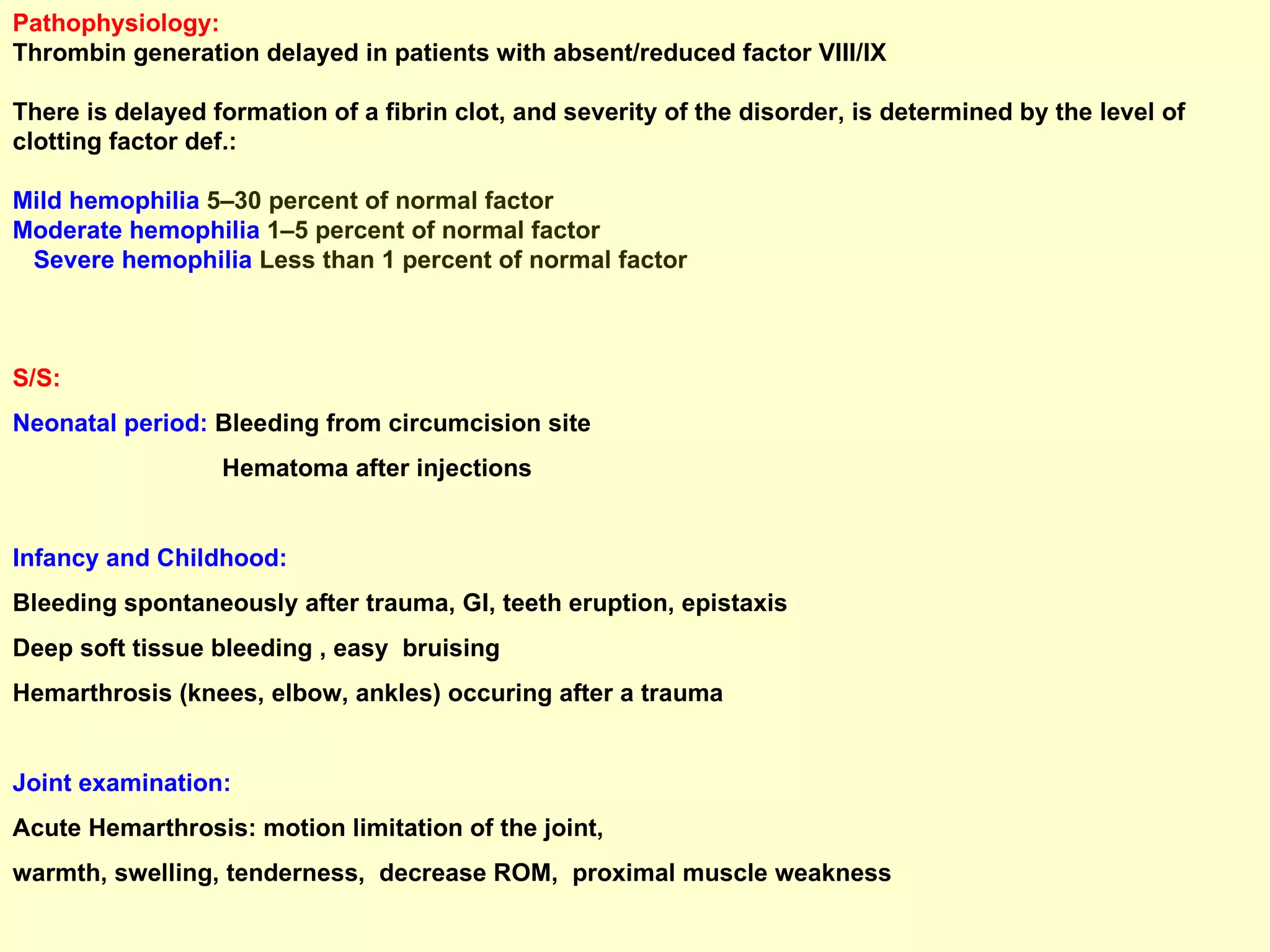 Pathophysiology: Thrombin generation delayed in patients with absent/reduced factor VIII/IX  There is delayed formation of a fibrin clot, and severity of the disorder, is determined by the level of clotting factor def.: Mild hemophilia  5–30 percent of normal factor  Moderate hemophilia  1–5 percent of normal factor  Severe hemophilia  Less than 1 percent of normal factor S/S: Neonatal period:  Bleeding from circumcision site Hematoma after injections Infancy and Childhood: Bleeding spontaneously after trauma, GI, teeth eruption, epistaxis Deep soft tissue bleeding , easy  bruising  Hemarthrosis (knees, elbow, ankles) occuring after a trauma  Joint examination:   Acute Hemarthrosis: motion limitation of the joint,  warmth, swelling, tenderness,  decrease ROM,  proximal muscle weakness  