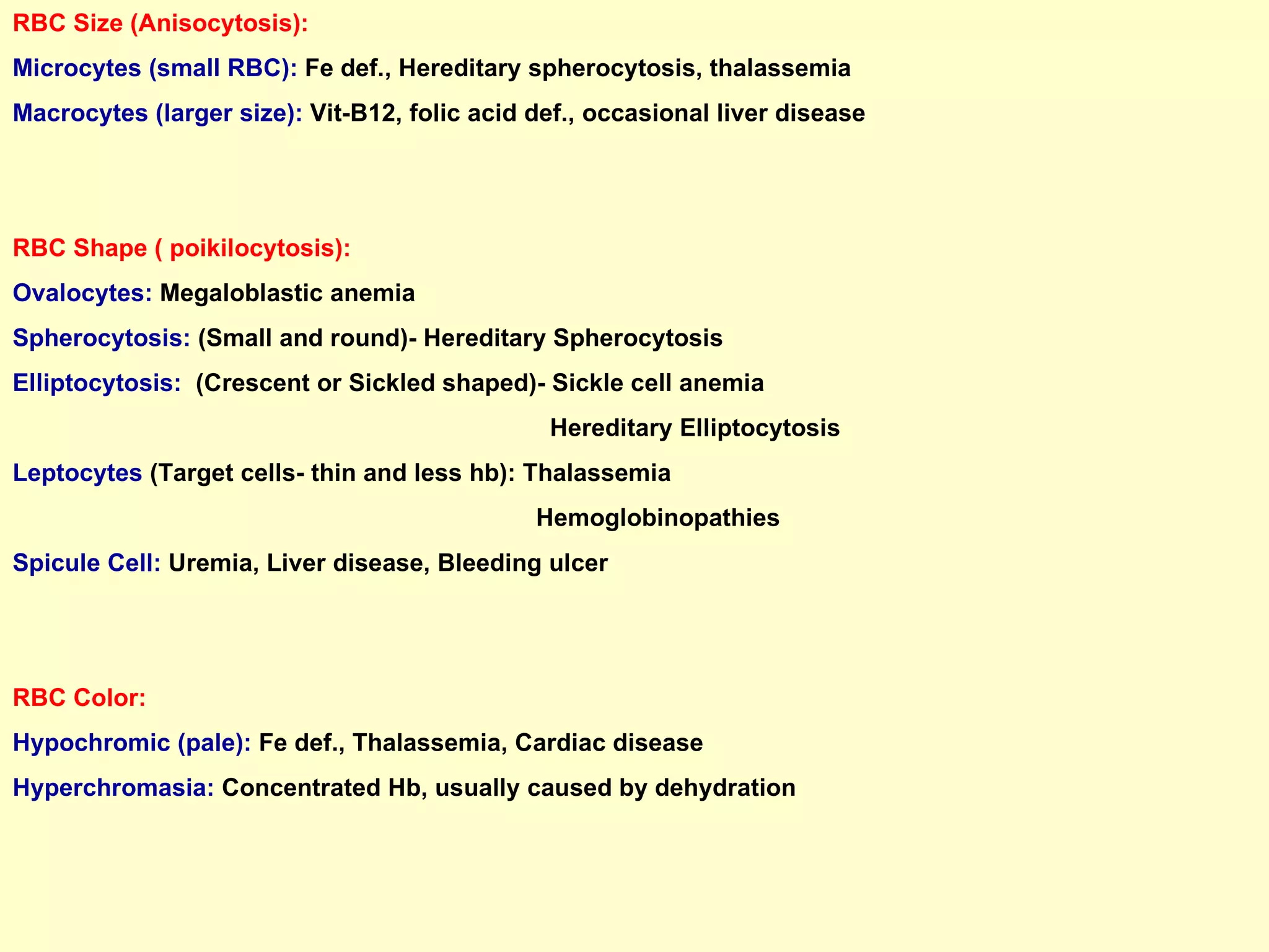 RBC Size (Anisocytosis):  Microcytes (small RBC):   Fe def., Hereditary spherocytosis, thalassemia Macrocytes (larger size):  Vit-B12, folic acid def., occasional liver disease RBC Shape ( poikilocytosis): Ovalocytes:  Megaloblastic anemia Spherocytosis:  (Small and round)- Hereditary Spherocytosis Elliptocytosis:   (Crescent or Sickled shaped)- Sickle cell anemia Hereditary Elliptocytosis Leptocytes  (Target cells- thin and less hb): Thalassemia  Hemoglobinopathies Spicule Cell:  Uremia, Liver disease, Bleeding ulcer RBC Color: Hypochromic (pale):  Fe def., Thalassemia, Cardiac disease Hyperchromasia:  Concentrated Hb, usually caused by dehydration 