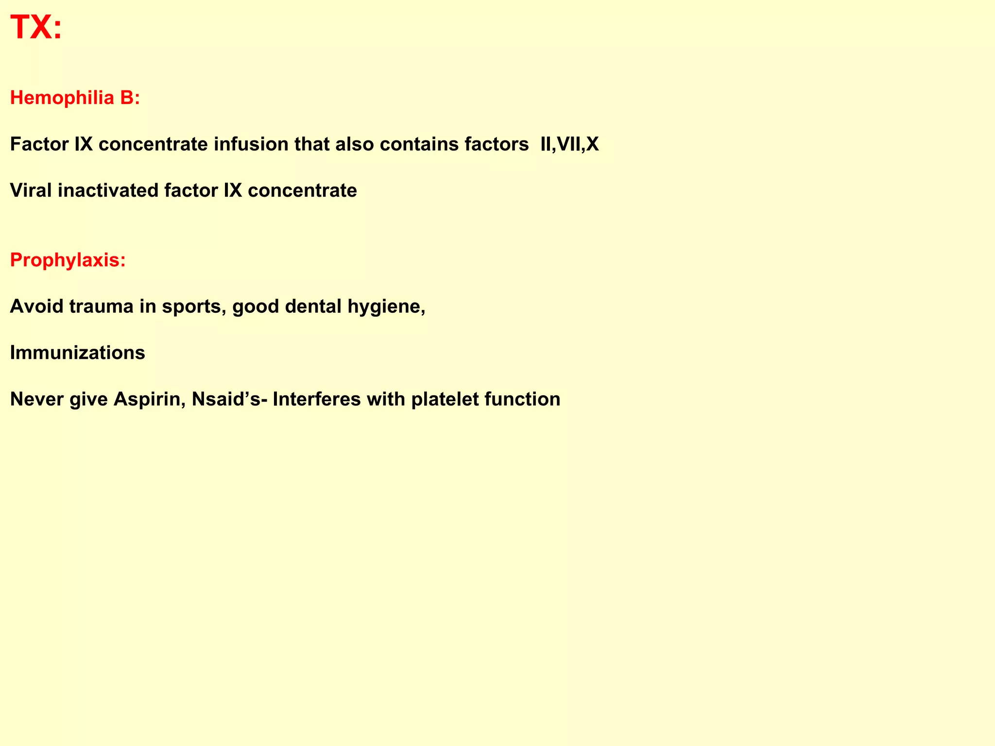 TX:  Hemophilia B:   Factor IX concentrate infusion that also contains factors  II,VII,X Viral inactivated factor IX concentrate Prophylaxis:   Avoid trauma in sports, good dental hygiene,  Immunizations  Never give Aspirin, Nsaid’s- Interferes with platelet function 