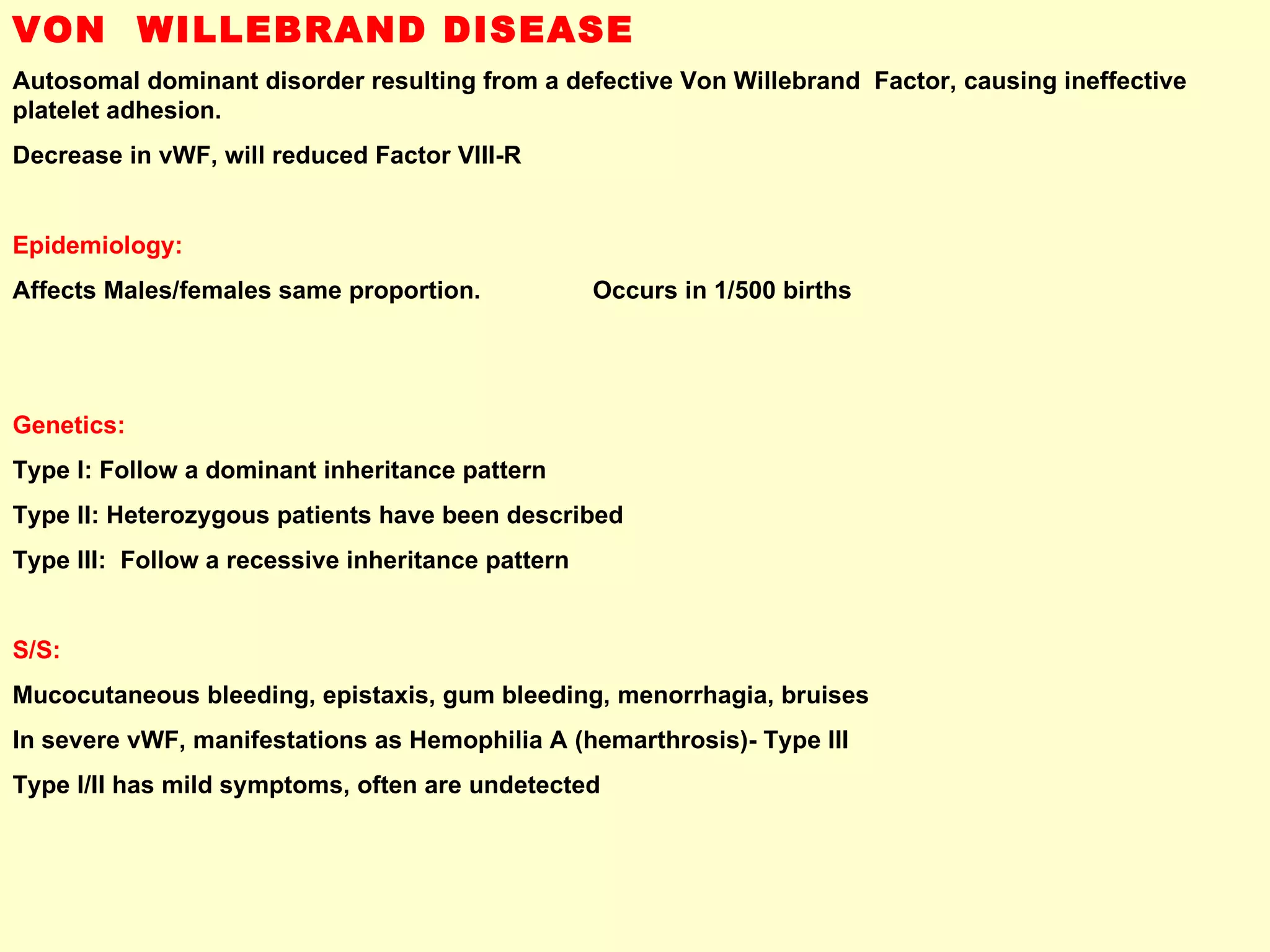 VON  WILLEBRAND DISEASE Autosomal dominant disorder resulting from a defective Von Willebrand  Factor, causing ineffective platelet adhesion.  Decrease in vWF, will reduced Factor VIII-R  Epidemiology: Affects Males/females same proportion.  Occurs in 1/500 births Genetics:   Type I: Follow a dominant inheritance pattern Type II: Heterozygous patients have been described Type III:  Follow a recessive inheritance pattern S/S:   Mucocutaneous bleeding, epistaxis, gum bleeding, menorrhagia, bruises In severe vWF, manifestations as Hemophilia A (hemarthrosis)- Type III Type I/II has mild symptoms, often are undetected  