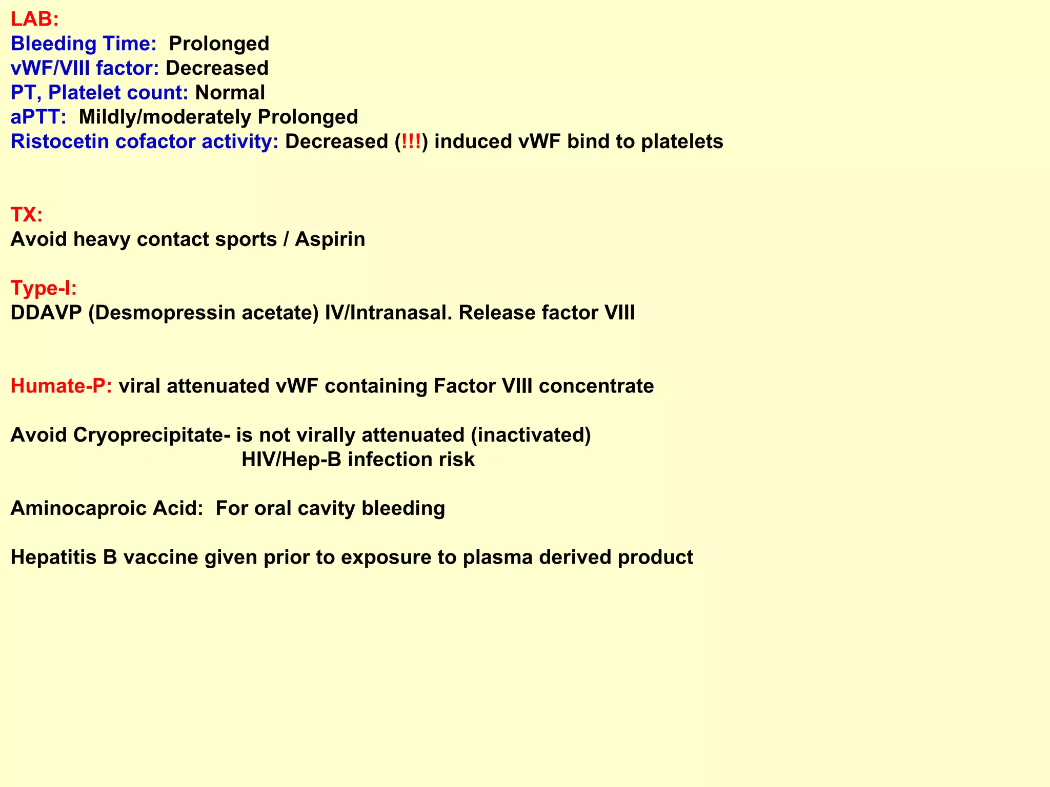 LAB:   Bleeding Time:   Prolonged  vWF/VIII factor:  Decreased PT, Platelet count:  Normal  aPTT:   Mildly/moderately Prolonged Ristocetin cofactor activity:  Decreased ( !!! ) induced vWF bind to platelets TX:   Avoid heavy contact sports / Aspirin Type-I:   DDAVP (Desmopressin acetate) IV/Intranasal. Release factor VIII  Humate-P:  viral attenuated vWF containing Factor VIII concentrate  Avoid Cryoprecipitate- is not virally attenuated (inactivated)  HIV/Hep-B infection risk Aminocaproic Acid:  For oral cavity bleeding Hepatitis B vaccine given prior to exposure to plasma derived product 